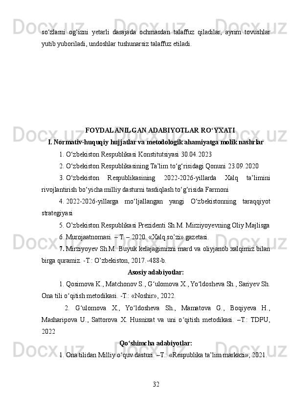 so‘zlarni   og‘izni   yetarli   darajada   ochmasdan   talaffuz   qiladilar,   ayrim   tovushlar
yutib yuboriladi, undoshlar tushunarsiz talaffuz etiladi.
 
 
 
                                            
      FOYDALANILGAN ADABIYOTLAR RO‘YXATI
I. Normativ-huquqiy hujjatlar va metodologik ahamiyatga molik nashrlar
1. O‘zbekiston Respublikasi Konstitutsiyasi 30.04.2023
2. O‘zbekiston Respublikasining Ta’lim to‘g‘risidagi Qonuni 23.09.2020
3. O‘zbekiston   Respublikasining   2022-2026-yillarda   Xalq   ta’limini
rivojlantirish bo‘yicha milliy dasturni tasdiqlash to‘g‘risida Farmoni
4. 2022-2026-yillarga   mo‘ljallangan   yangi   O‘zbekistonning   taraqqiyot
strategiyasi
5. О’zbеkistоn Rеspublikаsi Prеzidеnti Sh.M. Mirziyоyеvning Оliy Mаjlisgа
6. Murоjааtnоmаsi. – T. – 2020. «Хаlq sо’zi» gаzеtаsi.
7. Mirziyоyеv Sh.M. Buyuk kеlаjаgimizni mаrd vа оliyjаnоb хаlqimiz bilаn
birgа qurаmiz. -T.: О’zbеkistоn, 2017.-488-b.
Asosiy adabiyotlar:
1. Qosimova K., Matchonov S., G ulomova X., Yo ldosheva Sh., Sariyev Sh.ʻ ʻ
Ona tili o qitish metodikasi. -T.: «Noshir», 2022.	
ʻ
  2.   G ulomova   X.,   Yo ldosheva   Sh.,   Mamatova   G.,   Boqiyeva   H.,	
ʻ ʻ
Masharipova   U.,   Sattorova   X.   Husnixat   va   uni   o qitish   metodikasi.   –T.:   TDPU,	
ʻ
2022
Qo shimcha adabiyotlar:	
ʻ
1. Ona tilidan Milliy o quv dasturi. –T.: «Respublika ta’lim markazi», 2021. 	
ʻ
32 