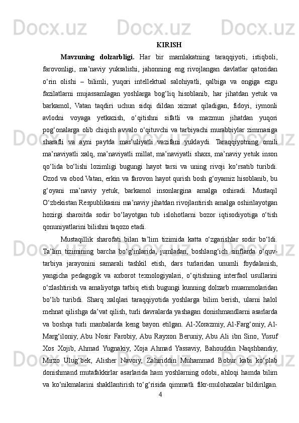 KIRISH
Mavzuning   dolzarbligi.   Har   bir   mamlakatning   taraqqiyoti,   istiqboli,
farovonligi,   ma’naviy   yuksalishi,   jahonning   eng   rivojlangan   davlatlar   qatoridan
o‘rin   olishi   –   bilimli,   yuqori   intellektual   salohiyatli,   qalbiga   va   ongiga   ezgu
fazilatlarni   mujassamlagan   yoshlarga   bog‘liq   hisoblanib,   har   jihatdan   yetuk   va
barkamol,   Vatan   taqdiri   uchun   sidqi   dildan   xizmat   qiladigan,   fidoyi,   iymonli
avlodni   voyaga   yetkazish,   o‘qitishni   sifatli   va   mazmun   jihatdan   yuqori
pog‘onalarga olib chiqish avvalo o‘qituvchi va tarbiyachi murabbiylar zimmasiga
sharafli   va   ayni   paytda   mas’uliyatli   vazifani   yuklaydi.   Taraqqiyotning   omili
ma’naviyatli   xalq,   ma’naviyatli   millat,   ma’naviyatli   shaxs,   ma’naviy   yetuk   inson
qo‘lida   bo‘lishi   lozimligi   bugungi   hayot   tarsi   va   uning   rivoji   ko‘rsatib   turibdi.
Ozod va obod Vatan, erkin va farovon hayot qurish bosh g‘oyamiz hisoblanib, bu
g‘oyani   ma’naviy   yetuk,   barkamol   insonlargina   amalga   oshiradi.   Mustaqil
O‘zbekistan Respublikasini ma’naviy jihatdan rivojlantirish amalga oshirilayotgan
hozirgi   sharoitda   sodir   bo‘layotgan   tub   islohotlarni   bozor   iqtisodiyotiga   o‘tish
qonuniyatlarini bilishni taqozo etadi.
Mustaqillik   sharofati   bilan   ta’lim   tizimida   katta   o‘zgarishlar   sodir   bo‘ldi.
Ta’lim   tizimining   barcha   bo‘g‘inlarida,   jumladan,   boshlang‘ich   sinflarda   o‘quv-
tarbiya   jarayonini   samarali   tashkil   etish,   dars   turlaridan   unumli   foydalanish,
yangicha   pedagogik   va   axborot   texnologiyalari,   o‘qitishning   interfaol   usullarini
o‘zlashtirish  va amaliyotga tatbiq etish  bugungi  kunning dolzarb muammolaridan
bo‘lib   turibdi.   Sharq   xalqlari   taraqqiyotida   yoshlarga   bilim   berish,   ularni   halol
mehnat qilishga da’vat qilish, turli davralarda yashagan donishmandlarni asarlarda
va   boshqa   turli   manbalarda   keng   bayon   etilgan.  Al-Xorazmiy,  Al-Farg‘oniy,  Al-
Marg‘iloniy,  Abu   Nosir   Farobiy,  Abu   Rayxon   Beruniy,  Abu  Ali   ibn   Sino,  Yusuf
Xos   Xojib,   Ahmad   Yugnakiy,   Xoja   Ahmad   Yassaviy,   Bahouddin   Naqshbandiy,
Mirzo   Ulug‘bek,   Alisher   Navoiy,   Zahiriddin   Muhammad   Bobur   kabi   ko‘plab
donishmand   mutafakkirlar   asarlarida   ham   yoshlarning   odobi,   ahloqi   hamda   bilim
va   ko‘nikmalarini   shakllantirish   to‘g‘risida   qimmatli   fikr-mulohazalar   bildirilgan.
4 