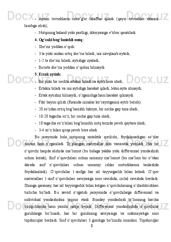  Ayrim   tovushlarni   noto‘g‘ri   talaffuz   qiladi   (qaysi   tovushlar   ekanini
hisobga olish);
 Nutqining baland yoki pastligi, diksiyasiga e’tibor qaratiladi.
4. Og‘zaki bog‘lanishli nutq:
 She’mi yoddan o‘qish:
 3 ta yoki undan ortiq she’rni biladi, uni zavqlanib aytadi;
 1-2 ta she’rni biladi, aytishga uyaladi;
 Birorta she’rni yoddan o‘qishni bilmaydi.
5. Ertak aytish:
 Bir yoki bir nechta ertakni biladi va aytib bera oladi;
 Ertakni biladi va uni aytishga harakat qiladi, lekin ayta olmaydi;
 Ertak aytishni bilmaydi, o‘rganishga ham harakat qilmaydi.
 Fikr bayon qilish (Rasmda nimalar ko‘rayotganini aytib berish):
 20 so‘zdan ortiq bog‘lanishli hikoya, bir necha gap tuza oladi;
 10-20 tagacha so‘z, bir necha gap tuza oladi;
 10 tagacha so‘z bilan bog‘lanishli nutq tarzida javob qaytara oladi;
 3-4 so‘z bilan qisqa javob bera oladi.
Bu   jarayonda   bola   nutqining   sintaktik   qurilishi,   foydalanadigan   so‘zlar
doirasi   ham   o‘rganiladi.   To‘plangan   materiallar   ikki   variantda   yoziladi:   Har   bir
o‘quvchi  haqida  alohida ma’lumot  (bu bolaga yakka yoki  differensial  yondashish
uchun   kerak);   Sinf   o‘quvchilari   uchun   umumiy   ma’lumot   (bu   ma’lum   bir   o‘tdan
darsda   sinf   o‘quvchilari   uchun   umumiy   ishlar   metodikasini   tanlashda
foydalaniladi).   O‘quvchilar   1-sinfga   har   xil   tayyorgarlik   bilan   keladi.   O‘quv
materiallari   1-sinf   o‘quvchilari   saviyasiga   mos   ravishda,   izchil   ravishda   beriladi.
Shunga qaramay, har xil tayyorgarlik bilan kelgan o‘quvchilarning o‘zlashtirishlari
turlicha   bo‘ladi.   Bu   savod   o‘rgatish   jarayonida   o‘quvchilarga   differensial   va
individual   yondashishni   taqozo   etadi.   Bunday   yondashish   ta’limning   barcha
bosqichlarida   ham   yaxshi   natija   beradi.   Differensial   yondashishda   o‘quvchilar
guruhlarga   bo‘linadi,   har   bir   guruhning   saviyasiga   va   imkoniyatiga   mos
topshiriqlar   beriladi.   Sinf   o‘quvchilari   3  guruhga  bo‘linishi   mumkin.  Topshiriqlar
8 