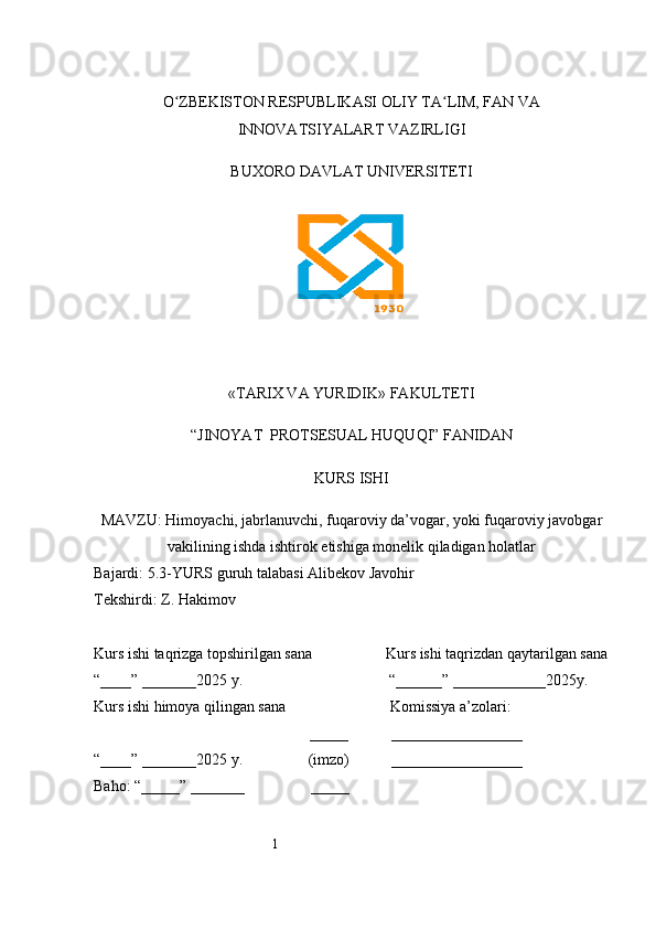 1O ZBEKISTON RESPUBLIKASI OLIY TA LIM, FAN VAʻ ʻ
INNOVATSIYALART VAZIRLIGI
BUXORO DAVLAT UNIVERSITETI
«TARIX VA YURIDIK» FAKULTETI
“JINOYAT  PROTSESUAL HUQUQI” FANIDAN
KURS ISHI
MAVZU: Himoyachi, jabrlanuvchi, fuqaroviy da’vogar, yoki fuqaroviy javobgar
vakilining ishda ishtirok etishiga monelik qiladigan holatlar 
Bajardi: 5.3-YURS guruh talabasi Alibekov Javohir
Tekshirdi:  Z. Hakimov  
Kurs ishi taqrizga topshirilgan sana                   Kurs ishi taqrizdan qaytarilgan sana
“____” _______2025 y.                                      “______” ____________2025y. 
Kurs ishi himoya qilingan sana                           Komissiya a’zolari:
                                                        _____           _________________
“____” _______2025 y.                 (imzo)           _________________
Baho: “_____” _______                 _____                    