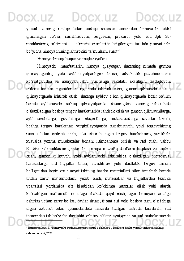 11yoxud   ularning   roziligi   bilan   boshqa   shaxslar   tomonidan   himoyachi   taklif
qilinmagan   bo‘lsa,   surishtiruvchi,   tergovchi,   prokuror   yoki   sud   Jpk   50-
moddasining   to‘rtinchi   —   o‘ninchi   qismlarida   belgilangan   tartibda   jinoyat   ishi
bo‘yicha himoyachining ishtirokini ta’minlashi shart. 3
Himoyachining huquq va majburiyatlari.
Himoyachi:   manfaatlarini   himoya   qilayotgan   shaxsning   nimada   gumon
qilinayotganligi   yoki   ayblanayotganligini   bilish;   advokatlik   guvohnomasini
ko‘rsatganidan   va   muayyan   ishni   yuritishga   vakolatli   ekanligini   tasdiqlovchi
orderni   taqdim   etganidan   so‘ng   ishda   ishtirok   etish;   gumon   qilinuvchi   so‘roq
qilinayotganda   ishtirok   etish,   shaxsga   ayblov   e’lon   qilinayotganda   hozir   bo‘lish
hamda   ayblanuvchi   so‘roq   qilinayotganda,   shuningdek   ularning   ishtirokida
o‘tkaziladigan boshqa tergov harakatlarida ishtirok etish va gumon qilinuvchilarga,
ayblanuvchilarga,   guvohlarga,   ekspertlarga,   mutaxassislarga   savollar   berish;
boshqa   tergov   harakatlari   yurgizilayotganda   surishtiruvchi   yoki   tergovchining
ruxsati   bilan   ishtirok   etish;   o‘zi   ishtirok   etgan   tergov   harakatining   yuritilishi
xususida   yozma   mulohazalar   berish;   iltimosnoma   berish   va   rad   etish;   ushbu
Kodeks   87-moddasining   ikkinchi   qismiga   muvofiq   dalillarni   to‘plash   va   taqdim
etish;   gumon   qilinuvchi   yoki   ayblanuvchi   ishtirokida   o‘tkazilgan   protsessual
harakatlarga   oid   hujjatlar   bilan,   surishtiruv   yoki   dastlabki   tergov   tamom
bo‘lganidan   keyin   esa   jinoyat   ishining   barcha   materiallari   bilan   tanishish   hamda
undan   zarur   ma’lumotlarni   yozib   olish,   materiallar   va   hujjatlardan   texnika
vositalari   yordamida   o‘z   hisobidan   ko‘chirma   nusxalar   olish   yoki   ularda
ko‘rsatilgan   ma’lumotlarni   o‘zga   shaklda   qayd   etish;   agar   himoyani   amalga
oshirish  uchun zarur  bo‘lsa,  davlat   sirlari,  tijorat   siri  yoki   boshqa  sirni  o‘z ichiga
olgan   axborot   bilan   qonunchilikda   nazarda   tutilgan   tartibda   tanishish;   sud
tomonidan ish bo‘yicha dastlabki eshituv o‘tkazilayotganda va sud muhokamasida
3
  Raxmonqulova Z. “Himoyachi institutining protsessual kafolatlari”, Toshkent davlat yuridik universiteti ilmiy 
axborotnomasi, 2022. 