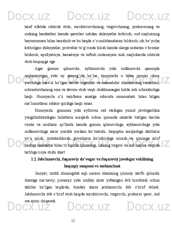 12taraf   sifatida   ishtirok   etish;   surishtiruvchining,   tergovchining,   prokurorning   va
sudning   harakatlari   hamda   qarorlari   ustidan   shikoyatlar   keltirish;   sud   majlisining
bayonnomasi bilan tanishish va bu haqda o‘z mulohazalarini bildirish; ish bo‘yicha
keltirilgan shikoyatlar, protestlar to‘g‘risida bilish hamda ularga nisbatan e’tirozlar
bildirish;   apellyatsiya,   kassatsiya   va   taftish   instansiyasi   sudi   majlislarida   ishtirok
etish huquqiga ega.
Agar   gumon   qilinuvchi,   ayblanuvchi   yoki   sudlanuvchi   qamoqda
saqlanayotgan   yoki   uy   qamog‘ida   bo‘lsa,   himoyachi   u   bilan   jinoyat   ishini
yuritishga   mas’ul   bo‘lgan   davlat   organlari   va   mansabdor   shaxslarning   ruxsatisiz,
uchrashuvlarning soni va davom etish vaqti cheklanmagan holda xoli uchrashishga
haqli.   Himoyachi   o‘z   vazifasini   amalga   oshirishi   munosabati   bilan   bilgan
ma’lumotlarni oshkor qilishga haqli emas.
Himoyachi:   gumonni   yoki   ayblovni   rad   etadigan   yoxud   javobgarlikni
yengillashtiradigan   holatlarni   aniqlash   uchun   qonunda   nazarda   tutilgan   barcha
vosita   va   usullarni   qo‘llashi   hamda   gumon   qilinuvchiga,   ayblanuvchiga   yoki
sudlanuvchiga   zarur   yuridik   yordam   ko‘rsatishi;   haqiqatni   aniqlashga   dalillarni
yo‘q   qilish,   soxtalashtirish,   guvohlarni   ko‘ndirishga   urinish   va   qonunga   xilof
boshqa harakatlar bilan to‘sqinlik qilmasligi; ishning tergovi va sud majlisi vaqtida
tartibga rioya etishi shart.
1.2 Jabrlanuvchi, fuqaroviy da’vogar va fuqaroviy javobgar vakilining
huquqiy maqomi va tushunchasi
Jinoyat,   xuddi   shuningdek   aqli   noraso   shaxsning   ijtimoiy   xavfli   qilmishi
shaxsga   ma’naviy,   jismoniy   yoki   mulkiy   zarar   yetkazgan   deb   hisoblash   uchun
dalillar   bo‘lgan   taqdirda,   bunday   shaxs   jabrlanuvchi   deb   e’tirof   etiladi.
Jabrlanuvchi deb e’tirof etish haqida surishtiruvchi, tergovchi, prokuror qaror, sud
esa ajrim chiqaradi. 