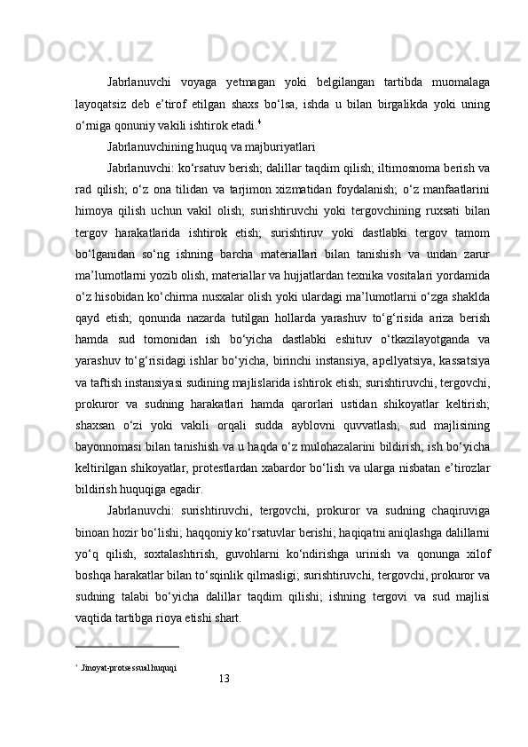 13Jabrlanuvchi   voyaga   yetmagan   yoki   belgilangan   tartibda   muomalaga
layoqatsiz   deb   e’tirof   etilgan   shaxs   bo‘lsa,   ishda   u   bilan   birgalikda   yoki   uning
o‘rniga qonuniy vakili ishtirok etadi. 4
Jabrlanuvchining huquq va majburiyatlari
Jabrlanuvchi: ko‘rsatuv berish; dalillar taqdim qilish; iltimosnoma berish va
rad   qilish;   o‘z   ona   tilidan   va   tarjimon   xizmatidan   foydalanish;   o‘z   manfaatlarini
himoya   qilish   uchun   vakil   olish;   surishtiruvchi   yoki   tergovchining   ruxsati   bilan
tergov   harakatlarida   ishtirok   etish;   surishtiruv   yoki   dastlabki   tergov   tamom
bo‘lganidan   so‘ng   ishning   barcha   materiallari   bilan   tanishish   va   undan   zarur
ma’lumotlarni yozib olish, materiallar va hujjatlardan texnika vositalari yordamida
o‘z hisobidan ko‘chirma nusxalar olish yoki ulardagi ma’lumotlarni o‘zga shaklda
qayd   etish;   qonunda   nazarda   tutilgan   hollarda   yarashuv   to‘g‘risida   ariza   berish
hamda   sud   tomonidan   ish   bo‘yicha   dastlabki   eshituv   o‘tkazilayotganda   va
yarashuv to‘g‘risidagi  ishlar  bo‘yicha, birinchi instansiya,  apellyatsiya, kassatsiya
va taftish instansiyasi sudining majlislarida ishtirok etish; surishtiruvchi, tergovchi,
prokuror   va   sudning   harakatlari   hamda   qarorlari   ustidan   shikoyatlar   keltirish;
shaxsan   o‘zi   yoki   vakili   orqali   sudda   ayblovni   quvvatlash;   sud   majlisining
bayonnomasi bilan tanishish va u haqda o‘z mulohazalarini bildirish; ish bo‘yicha
keltirilgan shikoyatlar, protestlardan xabardor bo‘lish va ularga nisbatan e’tirozlar
bildirish huquqiga egadir.
Jabrlanuvchi:   surishtiruvchi,   tergovchi,   prokuror   va   sudning   chaqiruviga
binoan hozir bo‘lishi; haqqoniy ko‘rsatuvlar berishi; haqiqatni aniqlashga dalillarni
yo‘q   qilish,   soxtalashtirish,   guvohlarni   ko‘ndirishga   urinish   va   qonunga   xilof
boshqa harakatlar bilan to‘sqinlik qilmasligi; surishtiruvchi, tergovchi, prokuror va
sudning   talabi   bo‘yicha   dalillar   taqdim   qilishi;   ishning   tergovi   va   sud   majlisi
vaqtida tartibga rioya etishi shart.
4
 . Jinoyat-protsessual huquqi 
