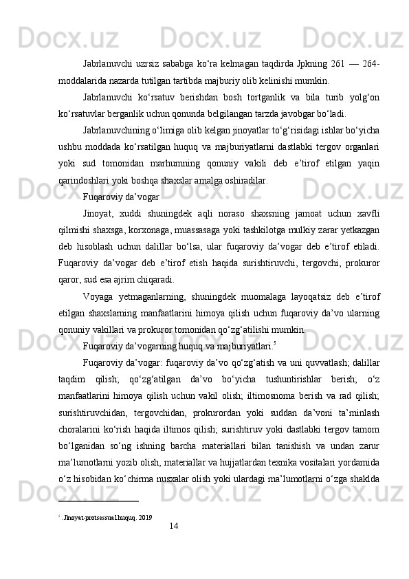 14Jabrlanuvchi   uzrsiz   sababga   ko‘ra   kelmagan   taqdirda   Jpkning   261   —   264-
moddalarida nazarda tutilgan tartibda majburiy olib kelinishi mumkin.
Jabrlanuvchi   ko‘rsatuv   berishdan   bosh   tortganlik   va   bila   turib   yolg‘on
ko‘rsatuvlar berganlik uchun qonunda belgilangan tarzda javobgar bo‘ladi.
Jabrlanuvchining o‘limiga olib kelgan jinoyatlar to‘g‘risidagi ishlar bo‘yicha
ushbu   moddada   ko‘rsatilgan   huquq   va   majburiyatlarni   dastlabki   tergov   organlari
yoki   sud   tomonidan   marhumning   qonuniy   vakili   deb   e’tirof   etilgan   yaqin
qarindoshlari yoki boshqa shaxslar amalga oshiradilar.
Fuqaroviy da’vogar
Jinoyat,   xuddi   shuningdek   aqli   noraso   shaxsning   jamoat   uchun   xavfli
qilmishi shaxsga, korxonaga, muassasaga yoki tashkilotga mulkiy zarar yetkazgan
deb   hisoblash   uchun   dalillar   bo‘lsa,   ular   fuqaroviy   da’vogar   deb   e’tirof   etiladi.
Fuqaroviy   da’vogar   deb   e’tirof   etish   haqida   surishtiruvchi,   tergovchi,   prokuror
qaror, sud esa ajrim chiqaradi.
Voyaga   yetmaganlarning,   shuningdek   muomalaga   layoqatsiz   deb   e’tirof
etilgan   shaxslarning   manfaatlarini   himoya   qilish   uchun   fuqaroviy   da’vo   ularning
qonuniy vakillari va prokuror tomonidan qo‘zg‘atilishi mumkin.
Fuqaroviy da’vogarning huquq va majburiyatlari. 5
Fuqaroviy da’vogar: fuqaroviy da’vo qo‘zg‘atish va uni quvvatlash; dalillar
taqdim   qilish;   qo‘zg‘atilgan   da’vo   bo‘yicha   tushuntirishlar   berish;   o‘z
manfaatlarini   himoya   qilish   uchun   vakil   olish;   iltimosnoma   berish   va   rad   qilish;
surishtiruvchidan,   tergovchidan,   prokurordan   yoki   suddan   da’voni   ta’minlash
choralarini   ko‘rish   haqida   iltimos   qilish;   surishtiruv   yoki   dastlabki   tergov   tamom
bo‘lganidan   so‘ng   ishning   barcha   materiallari   bilan   tanishish   va   undan   zarur
ma’lumotlarni yozib olish, materiallar va hujjatlardan texnika vositalari yordamida
o‘z hisobidan ko‘chirma nusxalar olish yoki ulardagi ma’lumotlarni o‘zga shaklda
5
 .Jinoyat-protsessual huquq. 2019 