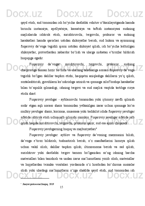 15qayd etish; sud tomonidan ish bo‘yicha dastlabki eshituv o‘tkazilayotganda hamda
birinchi   instansiya,   apellyatsiya,   kassatsiya   va   taftish   instansiyasi   sudining
majlislarida   ishtirok   etish;   surishtiruvchi,   tergovchi,   prokuror   va   sudning
harakatlari   hamda   qarorlari   ustidan   shikoyatlar   berish;   sud   hukmi   va   ajrimining
fuqaroviy   da’voga   tegishli   qismi   ustidan   shikoyat   qilish;   ish   bo‘yicha   keltirilgan
shikoyatlar,   protestlardan   xabardor   bo‘lish   va   ularga   nisbatan   e’tirozlar   bildirish
huquqiga egadir.
Fuqaroviy   da’vogar:   surishtiruvchi,   tergovchi,   prokuror,   sudning
chaqiruviga binoan hozir bo‘lishi va ularning talablariga asosan fuqaroviy da’voga
tegishli   bo‘lgan   dalillar   taqdim   etishi;   haqiqatni   aniqlashga   dalillarni   yo‘q   qilish,
soxtalashtirish, guvohlarni ko‘ndirishga urinish va qonunga xilof boshqa harakatlar
bilan   to‘sqinlik   qilmasligi;   ishning   tergovi   va   sud   majlisi   vaqtida   tartibga   rioya
etishi shart.
Fuqaroviy   javobgar   -   ayblanuvchi   tomonidan   yoki   ijtimoiy   xavfli   qilmish
sodir   etgan   aqli   noraso   shaxs   tomonidan   yetkazilgan   zarar   uchun   qonunga   ko‘ra
mulkiy javobgar shaxs, korxona, muassasa yoki tashkilot ishda fuqaroviy javobgar
sifatida ishtirok etish uchun jalb qilinishi mumkin. Fuqaroviy javobgar sifatida jalb
qilish haqida surishtiruvchi, tergovchi, prokuror qaror, sud esa ajrim chiqaradi.
Fuqaroviy javobgarning huquq va majburiyatlari 6
Fuqaroviy   javobgar:   ayblov   va   fuqaroviy   da’voning   mazmunini   bilish;
da’voga   e’tiroz   bildirish;   tushuntirish   berish;   o‘z   manfaatlarini   himoya   qilish
uchun   vakil   olish;   dalillar   taqdim   qilish;   iltimosnoma   berish   va   rad   qilish;
surishtiruv   yoki   dastlabki   tergov   tamom   bo‘lganidan   so‘ng   ishning   barcha
materiallari   bilan   tanishish   va   undan   zarur   ma’lumotlarni   yozib   olish,   materiallar
va   hujjatlardan   texnika   vositalari   yordamida   o‘z   hisobidan   ko‘chirma   nusxalar
olish   yoki   ulardagi   ma’lumotlarni   o‘zga   shaklda   qayd   etish;   sud   tomonidan   ish
6
 .Jinoyat-protsessual huquq. 2019 