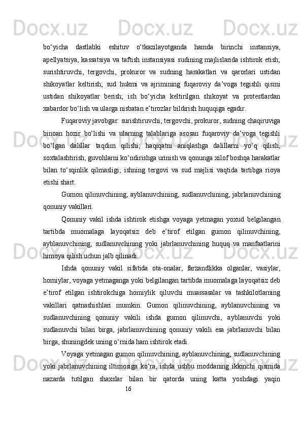 16bo‘yicha   dastlabki   eshituv   o‘tkazilayotganda   hamda   birinchi   instansiya,
apellyatsiya,  kassatsiya  va  taftish  instansiyasi   sudining majlislarida  ishtirok etish;
surishtiruvchi,   tergovchi,   prokuror   va   sudning   harakatlari   va   qarorlari   ustidan
shikoyatlar   keltirish;   sud   hukmi   va   ajrimining   fuqaroviy   da’voga   tegishli   qismi
ustidan   shikoyatlar   berish;   ish   bo‘yicha   keltirilgan   shikoyat   va   protestlardan
xabardor bo‘lish va ularga nisbatan e’tirozlar bildirish huquqiga egadir.
Fuqaroviy javobgar: surishtiruvchi, tergovchi, prokuror, sudning chaqiruviga
binoan   hozir   bo‘lishi   va   ularning   talablariga   asosan   fuqaroviy   da’voga   tegishli
bo‘lgan   dalillar   taqdim   qilishi;   haqiqatni   aniqlashga   dalillarni   yo‘q   qilish,
soxtalashtirish, guvohlarni ko‘ndirishga urinish va qonunga xilof boshqa harakatlar
bilan   to‘sqinlik   qilmasligi;   ishning   tergovi   va   sud   majlisi   vaqtida   tartibga   rioya
etishi shart.
Gumon qilinuvchining, ayblanuvchining, sudlanuvchining, jabrlanuvchining
qonuniy vakillari.
Qonuniy   vakil   ishda   ishtirok   etishga   voyaga   yetmagan   yoxud   belgilangan
tartibda   muomalaga   layoqatsiz   deb   e’tirof   etilgan   gumon   qilinuvchining,
ayblanuvchining,   sudlanuvchining   yoki   jabrlanuvchining   huquq   va   manfaatlarini
himoya qilish uchun jalb qilinadi.
Ishda   qonuniy   vakil   sifatida   ota-onalar,   farzandlikka   olganlar,   vasiylar,
homiylar, voyaga yetmaganga yoki belgilangan tartibda muomalaga layoqatsiz deb
e’tirof   etilgan   ishtirokchiga   homiylik   qiluvchi   muassasalar   va   tashkilotlarning
vakillari   qatnashishlari   mumkin.   Gumon   qilinuvchining,   ayblanuvchining   va
sudlanuvchining   qonuniy   vakili   ishda   gumon   qilinuvchi,   ayblanuvchi   yoki
sudlanuvchi   bilan   birga,   jabrlanuvchining   qonuniy   vakili   esa   jabrlanuvchi   bilan
birga, shuningdek uning o‘rnida ham ishtirok etadi.
Voyaga yetmagan gumon qilinuvchining, ayblanuvchining, sudlanuvchining
yoki   jabrlanuvchining   iltimosiga   ko‘ra,   ishda   ushbu   moddaning   ikkinchi   qismida
nazarda   tutilgan   shaxslar   bilan   bir   qatorda   uning   katta   yoshdagi   yaqin 