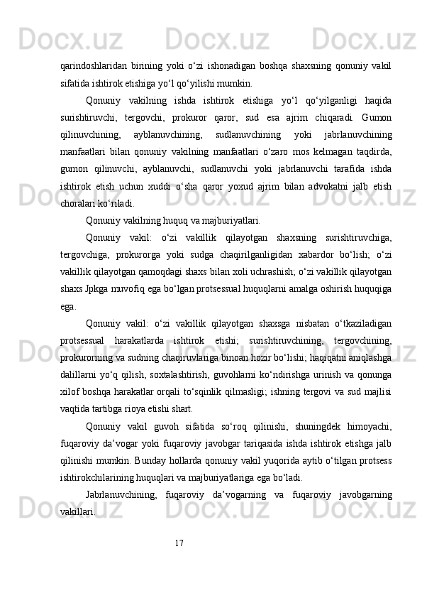 17qarindoshlaridan   birining   yoki   o‘zi   ishonadigan   boshqa   shaxsning   qonuniy   vakil
sifatida ishtirok etishiga yo‘l qo‘yilishi mumkin.
Qonuniy   vakilning   ishda   ishtirok   etishiga   yo‘l   qo‘yilganligi   haqida
surishtiruvchi,   tergovchi,   prokuror   qaror,   sud   esa   ajrim   chiqaradi.   Gumon
qilinuvchining,   ayblanuvchining,   sudlanuvchining   yoki   jabrlanuvchining
manfaatlari   bilan   qonuniy   vakilning   manfaatlari   o‘zaro   mos   kelmagan   taqdirda,
gumon   qilinuvchi,   ayblanuvchi,   sudlanuvchi   yoki   jabrlanuvchi   tarafida   ishda
ishtirok   etish   uchun   xuddi   o‘sha   qaror   yoxud   ajrim   bilan   advokatni   jalb   etish
choralari ko‘riladi.
Qonuniy vakilning huquq va majburiyatlari.
Qonuniy   vakil:   o‘zi   vakillik   qilayotgan   shaxsning   surishtiruvchiga,
tergovchiga,   prokurorga   yoki   sudga   chaqirilganligidan   xabardor   bo‘lish;   o‘zi
vakillik qilayotgan qamoqdagi shaxs bilan xoli uchrashish; o‘zi vakillik qilayotgan
shaxs Jpkga muvofiq ega bo‘lgan protsessual huquqlarni amalga oshirish huquqiga
ega.
Qonuniy   vakil:   o‘zi   vakillik   qilayotgan   shaxsga   nisbatan   o‘tkaziladigan
protsessual   harakatlarda   ishtirok   etishi;   surishtiruvchining,   tergovchining,
prokurorning va sudning chaqiruvlariga binoan hozir bo‘lishi; haqiqatni aniqlashga
dalillarni   yo‘q   qilish,   soxtalashtirish,   guvohlarni   ko‘ndirishga   urinish   va   qonunga
xilof boshqa harakatlar orqali to‘sqinlik qilmasligi; ishning tergovi va sud majlisi
vaqtida tartibga rioya etishi shart.
Qonuniy   vakil   guvoh   sifatida   so‘roq   qilinishi,   shuningdek   himoyachi,
fuqaroviy   da’vogar   yoki   fuqaroviy   javobgar   tariqasida   ishda   ishtirok   etishga   jalb
qilinishi mumkin. Bunday hollarda qonuniy vakil yuqorida aytib o‘tilgan protsess
ishtirokchilarining huquqlari va majburiyatlariga ega bo‘ladi.
Jabrlanuvchining,   fuqaroviy   da’vogarning   va   fuqaroviy   javobgarning
vakillari . 