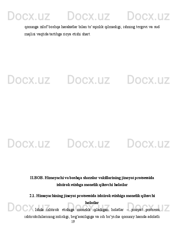 19qonunga xilof boshqa harakatlar bilan to‘sqinlik qilmasligi; ishning tergovi va sud
majlisi vaqtida tartibga rioya etishi shart.
II.BOB. Himoyachi va boshqa shaxslar vakillarining jinoyat protsessida
ishtirok etishga monelik qiluvchi holatlar
2.1. Himoyachining jinoyat protsessida ishtirok etishiga monelik qiluvchi
holatlar
Ishda   ishtirok   etishiga   monelik   qiladigan   holatlar   –   jinoyat   protsessi
ishtirokchilarining xolisligi, beg‘arazligiga va ish bo‘yicha   qonuniy hamda adolatli 