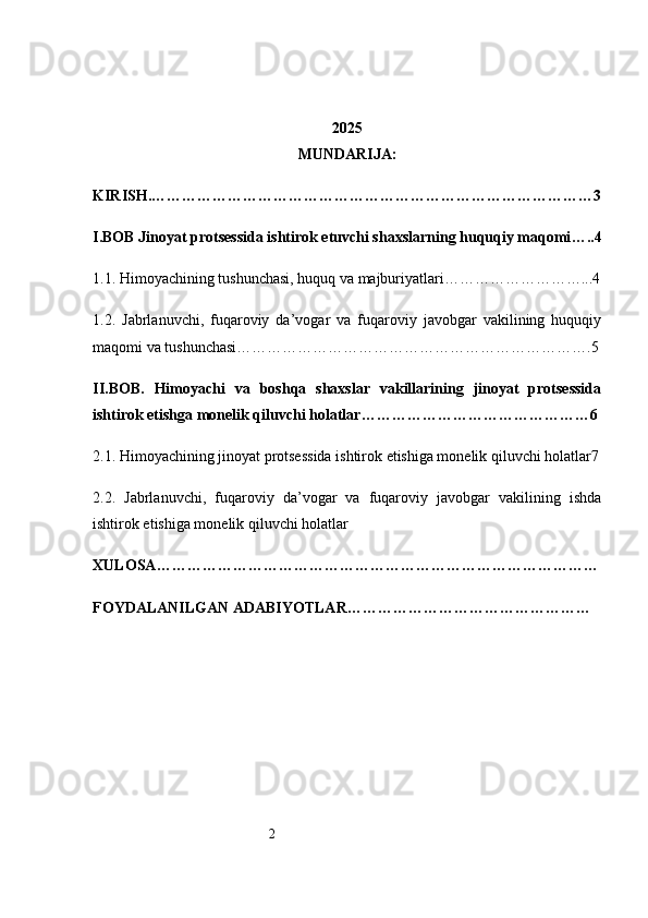 2 2025
MUNDARIJA:
KIRISH .……………………………………………………………………………3
I.BOB Jinoyat protsessida ishtirok etuvchi shaxslarning huquqiy maqomi …..4
1.1. Himoyachining tushunchasi, huquq va majburiyatlari ………………………...4
1.2.   Jabrlanuvchi,   fuqaroviy   da’vogar   va   fuqaroviy   javobgar   vakilining   huquqiy
maqomi va tushunchasi …………………………………………………………….5
II.BOB.   Himoyachi   va   boshqa   shaxslar   vakillarining   jinoyat   protsessida
ishtirok etishga monelik qiluvchi holatlar ………………………………………6  
2.1. Himoyachining jinoyat protsessida ishtirok etishiga monelik qiluvchi holatlar 7
2.2.   Jabrlanuvchi,   fuqaroviy   da’vogar   va   fuqaroviy   javobgar   vakilining   ishda
ishtirok etishiga monelik qiluvchi holatlar
XULOSA ……………………………………………………………………………
FOYDALANILGAN ADABIYOTLAR …………………………………………   