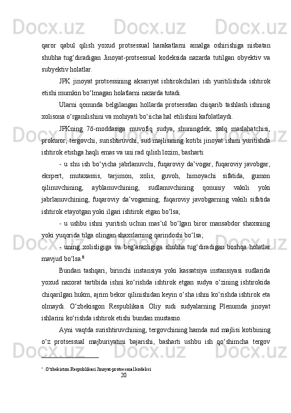 20qaror   qabul   qilish   yoxud   protsessual   harakatlarni   amalga   oshirishiga   nisbatan
shubha   tug‘diradigan   Jinoyat-protsessual   kodeksida   nazarda   tutilgan   obyektiv   va
subyektiv holatlar.
JPK   jinoyat   protsessining   aksariyat   ishtirokchilari   ish   yuritilishida   ishtirok
etishi mumkin bo‘lmagan holatlarni nazarda tutadi. 
Ularni   qonunda   belgilangan   hollarda   protsessdan   chiqarib   tashlash   ishning
xolisona o‘rganilishini va mohiyati bo‘iicha hal etilishini kafolatlaydi. 
JPKning   76-moddasiga   muvofiq   sudya,   shuningdek,   xalq   maslahatchisi,
prokuror, tergovchi, surishtiruvchi, sud majlisining kotibi jinoyat ishini yuritishda
ishtirok etishga haqli emas va uni rad qilish lozim, basharti: 
-   u   shu   ish   bo‘yicha   jabrlanuvchi,   fuqaroviy   da’vogar,   fuqaroviy   javobgar,
ekspert,   mutaxassis,   tarjimon,   xolis,   guvoh,   himoyachi   sifatida,   gumon
qilinuvchining,   ayblanuvchining,   sudlanuvchining   qonuniy   vakili   yoki
jabrlanuvchining,   fuqaroviy   da’vogarning,   fuqaroviy   javobgarning   vakili   sifatida
ishtirok etayotgan yoki ilgari ishtirok etgan bo‘lsa; 
-   u   ushbu   ishni   yuritish   uchun   mas’ul   bo‘lgan   biror   mansabdor   shaxsning
yoki yuqorida tilga olingan shaxslarning qarindoshi bo‘lsa; 
-   uning   xolisligiga   va   beg‘arazligiga   shubha   tug‘diradigan   boshqa   holatlar
mavjud bo‘lsa. 8
 
Bundan   tashqari,   birinchi   instansiya   yoki   kassatsiya   instansiyasi   sudlarida
yoxud   nazorat   tartibida   ishni   ko‘rishda   ishtirok   etgan   sudya   o‘zining   ishtirokida
chiqarilgan hukm, ajrim bekor qilinishidan keyin o‘sha ishni ko‘rishda ishtirok eta
olmaydi.   O‘zbekisgon   Respublikasi   Oliy   sudi   sudyalarning   Plenumda   jinoyat
ishlarini ko‘rishda ishtirok etishi bundan mustasno. 
Ayni vaqtda surishtiruvchining, tergovchining hamda sud majlisi kotibining
o‘z   protsessual   majburiyatini   bajarishi,   basharti   ushbu   ish   qo‘shimcha   tergov
8
 .O‘zbekiston Respublikasi Jinoyat-protsessual kodeksi 