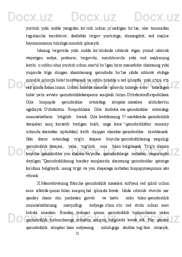 21yuritish   yoki   sudda   yangidan   ko‘rish   uchun   jo‘natilgan   bo‘lsa,   ular   tomonidan
tegishincha   surishtiruv,   dastlabki   tergov   yuritishga,   shuningdek,   sud   majlisi
bayonnomasini tuzishga monelik qilmaydi.
Ishning  tergovida  yoki  sudda  ko rilishida  ishtirok  etgan  yoxud  ishtirokʻ
etayotgan     sudya,     prokuror,     tergovchi,     surishtiruvchi     yoki     sud     majlisining
kotibi  u ushbu ishni yuritish uchun mas'ul bo lgan biror mansabdor shaxsning yoki	
ʻ
yuqorida   tilga   olingan   shaxslarning   qarindoshi   bo lsa   ishda   ishtirok   etishga	
ʻ
monelik qiluvchi holat   hisoblanadi va ushbu holatda u rad qilinishi  yoki o'zini o'zi
rad qilishi lozim lozim. Ushbu holatda monelik  qiluvchi holatga  asos    boladigan
holat   ya'ni   avvalo   qarindoshlikdarajasini   aniqlash   lozim.O'zbekistonRespublikasi
Oila       huquqida       qarindoshlar       ortasidagi       aloqalar   masalasi       alohidao'rin
egallaydi. O'zbekiston   Respublikasi   Oila   kodeksi esa qarindoshlar   ortasidagi
munosabatlarni       belgilab       beradi.   Oila   kodeksining   57-moddasida   qarindoshlik
darajalari     aniq     korsatib     berilgan     bulib,     unga     kora   “qarindoshlikbir     umumiy
uchinchi shaxsdan  (ajdoddan)  kelib  chiqqan  shaxslar qarindoshlar    hisoblanadi.
Ikki    shaxs    urtasidagi    to'g'ri    shajara    buyicha qarindoshlikning   yaqinligi
qarindoshlik   darajasi,       ya'ni       tug'ilish       soni       bilan   belgilanadi.   To'g'ri   shajara
buyicha   qarindoshlar   yon  shajara   bo'yicha     qarindoshlarga    nisbatan     yaqinroqdir
deyilgan.”Qarindoshlikning   bunday   aniqlanishi   shaxsning   qarindoshlar   qatoriga
kirishini   belgilaydi,   uning   to'gri   va   yon  shajaraga   nisbatan   huquqiymaqomini   aks
ettiradi. 
X.Mamedovaning   fikricha   qarindoshlik   masalasi   sud'yani   rad   qilish   uchun
asos  sifatida qonun bilan  aniqroq hal  qilinishi kerak.  Ishda  ishtirok  etuvchi  xar
qanday   shaxs   shu   jumladan   guvoh      va   hatto      xolis   bilan qarindoshlik
munosabatlarning         mavjudligi         sudyaga   o'zini   o'zi     rad     etishi     uchun     asos
bolishi   mumkin.   Bundan   tashqari   qonun   qarindoshlik   tushunchasini   yakin
qarindoshlik   tushunchasiga   nisbatini   aniqroq   belgilashi   kerak   edi.   Har   qanday
qarindoshlik     aloqalar   ham   sudyaning         xolisligiga     shubha   tug’dira     olmaydi, 