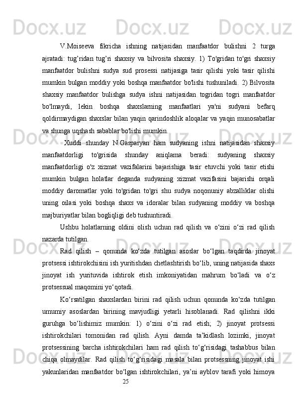 25V.Moiseeva   fikricha   ishning   natijasidan   manfaatdor   bulishni   2   turga
ajratadi:   tug ’ ridan   tug ’ ri   shaxsiy   va   bilvosita   shaxsiy.   1)   To'gridan   to'gri   shaxsiy
manfaatdor   bulishni   sudya   sud   prosessi   natijasiga   tasir   qilishi   yoki   tasir   qilishi
mumkin bulgan moddiy yoki  boshqa   manfaatdor  bo'lishi  tushuniladi. 2) Bilvosita
shaxsiy   manfaatdor   bulishga   sudya   ishni   natijasidan   togridan   togri   manfaatdor
bo'lmaydi,   lekin   boshqa   shaxslarning   manfaatlari   ya'ni   sudyani   befarq
qoldirmaydigan shaxslar  bilan yaqin qarindoshlik   aloqalar  va yaqin munosabatlar
va shunga uqshash sabablar bo'lishi mumkin.
  Xuddi   shunday   N.Gasparyan   ham   sudyaning   ishni   natijasidan   shaxsiy
manfaatdorligi   to'grisida   shunday   aniqlama   beradi:   sudyaning   shaxsiy
manfaatdorligi   o'z   xizmat   vazifalarini   bajarishiga   tasir   etuvchi   yoki   tasir   etishi
mumkin   bulgan   holatlar   deganda   sudyaning   xizmat   vazifasini   bajarishi   orqali
moddiy   daromatlar   yoki   to'gridan   to'gri   shu   sudya   noqonuniy   abzalliklar   olishi
uning   oilasi   yoki   boshqa   shaxs   va   idoralar   bilan   sudyaning   moddiy   va   boshqa
majburiyatlar bilan bogliqligi deb tushuntiradi.
Ushbu   holatlarning   oldini   olish   uchun   rad   qilish   va   o‘zini   o‘zi   rad   qilish
nazarda tutilgan. 
Rad   qilish   –   qonunda   ko‘zda   tutilgan   asoslar   bo‘lgan   taqdirda   jinoyat
protsessi ishtirokchisini ish yuritishdan chetlashtirish bo‘lib,   uning natijasida shaxs
jinoyat   ish   yurituvida   ishtirok   etish   imkoniyatidan   mahrum   bo‘ladi   va   o‘z
protsessual maqomini yo‘qotadi.
Ko‘rsatilgan   shaxslardan   birini   rad   qilish   uchun   qonunda   ko‘zda   tutilgan
umumiy   asoslardan   birining   mavjudligi   yetarli   hisoblanadi.   Rad   qilishni   ikki
guruhga   bo‘lishimiz   mumkin:   1)   o‘zini   o‘zi   rad   etish;   2)   jinoyat   protsessi
ishtirokchilari   tomonidan   rad   qilish.   Ayni   damda   ta’kidlash   lozimki,   jinoyat
protsessining   barcha   ishtirokchilari   ham   rad   qilish   to‘g‘risidagi   tashabbus   bilan
chiqa   olmaydilar.   Rad   qilish   to‘g‘risidagi   masala   bilan   protsessning   jinoyat   ishi
yakunlaridan   manfaatdor   bo‘lgan   ishtirokchilari,   ya’ni   ayblov   tarafi   yoki   himoya 