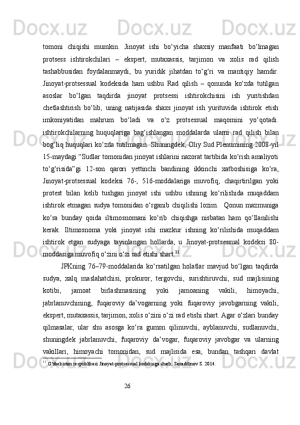 26tomoni   chiqishi   mumkin.   Jinoyat   ishi   bo‘yicha   shaxsiy   manfaati   bo‘lmagan
protsess   ishtirokchilari   –   ekspert,   mutaxassis,   tarjimon   va   xolis   rad   qilish
tashabbusidan   foydalanmaydi,   bu   yuridik   jihatdan   to‘g‘ri   va   mantiqiy   hamdir.
Jinoyat-protsessual   kodeksida   ham   ushbu   Rad   qilish   –   qonunda   ko‘zda   tutilgan
asoslar   bo‘lgan   taqdirda   jinoyat   protsessi   ishtirokchisini   ish   yuritishdan
chetlashtirish   bo‘lib,   uning   natijasida   shaxs   jinoyat   ish   yurituvida   ishtirok   etish
imkoniyatidan   mahrum   bo‘ladi   va   o‘z   protsessual   maqomini   yo‘qotadi.
ishtirokchilarning   huquqlariga   bag‘ishlangan   moddalarda   ularni   rad   qilish   bilan
bog‘liq huquqlari ko‘zda tutilmagan.   Shuningdek, Oliy Sud Plenumining 2008-yil
15-maydagi “Sudlar   tomonidan jinoyat ishlarini nazorat tartibida ko‘rish amaliyoti
to‘g‘risida”gi   12-son   qarori   yettinchi   bandining   ikkinchi   xatboshisiga   ko‘ra,
Jinoyat-protsessual   kodeksi   76-,   516-moddalariga   muvofiq,   chaqirtirilgan   yoki
protest   bilan   kelib   tushgan   jinoyat   ishi   ushbu   ishning   ko‘rilishida   muqaddam
ishtirok   etmagan   sudya   tomonidan   o‘rganib   chiqilishi   lozim .     Qonun   mazmuniga
ko‘ra   bunday   qoida   iltimosnomani   ko‘rib   chiqishga   nisbatan   ham   qo‘llanilishi
kerak.   Iltimosnoma   yoki   jinoyat   ishi   mazkur   ishning   ko‘rilishida   muqaddam
ishtirok   etgan   sudyaga   tayinlangan   hollarda,   u   Jinoyat-protsessual   kodeksi   80-
moddasiga muvofiq o‘zini o‘zi rad etishi shart. 11
JPKning   76–79-moddalarida   ko‘rsatilgan   holatlar   mavjud   bo‘lgan   taqdirda
sudya,   xalq   maslahatchisi,   prokuror,   tergovchi,   surishtiruvchi,   sud   majlisining
kotibi,   jamoat   birlashmasining   yoki   jamoaning   vakili,   himoyachi,
jabrlanuvchining,   fuqaroviy   da’vogarning   yoki   fuqaroviy   javobgarning   vakili,
ekspert, mutaxassis, tarjimon, xolis o‘zini o‘zi rad etishi shart. Agar o‘zlari bunday
qilmasalar,   ular   shu   asosga   ko‘ra   gumon   qilinuvchi,   ayblanuvchi,   sudlanuvchi,
shuningdek   jabrlanuvchi,   fuqaroviy   da’vogar,   fuqaroviy   javobgar   va   ularning
vakillari,   himoyachi   tomonidan,   sud   majlisida   esa,   bundan   tashqari   davlat
11
  O’zbekiston respublikasi Jinoyat-protsessual kodekisga sharh. Saxaddinov S. 2014. 