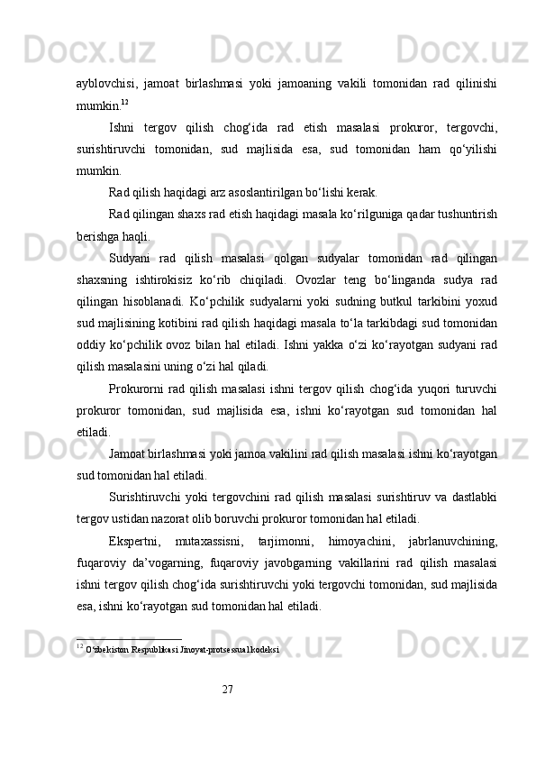 27ayblovchisi,   jamoat   birlashmasi   yoki   jamoaning   vakili   tomonidan   rad   qilinishi
mumkin. 12
Ishni   tergov   qilish   chog‘ida   rad   etish   masalasi   prokuror,   tergovchi,
surishtiruvchi   tomonidan,   sud   majlisida   esa,   sud   tomonidan   ham   qo‘yilishi
mumkin.
Rad qilish haqidagi arz asoslantirilgan bo‘lishi kerak.
Rad qilingan shaxs rad etish haqidagi masala ko‘rilguniga qadar tushuntirish
berishga haqli.
Sudyani   rad   qilish   masalasi   qolgan   sudyalar   tomonidan   rad   qilingan
shaxsning   ishtirokisiz   ko‘rib   chiqiladi.   Ovozlar   teng   bo‘linganda   sudya   rad
qilingan   hisoblanadi.   Ko‘pchilik   sudyalarni   yoki   sudning   butkul   tarkibini   yoxud
sud majlisining kotibini rad qilish haqidagi masala to‘la tarkibdagi sud tomonidan
oddiy  ko‘pchilik  ovoz  bilan  hal  etiladi.  Ishni  yakka   o‘zi  ko‘rayotgan  sudyani  rad
qilish masalasini uning o‘zi hal qiladi.
Prokurorni   rad   qilish   masalasi   ishni   tergov   qilish   chog‘ida   yuqori   turuvchi
prokuror   tomonidan,   sud   majlisida   esa,   ishni   ko‘rayotgan   sud   tomonidan   hal
etiladi.
Jamoat birlashmasi yoki jamoa vakilini rad qilish masalasi ishni ko‘rayotgan
sud tomonidan hal etiladi.
Surishtiruvchi   yoki   tergovchini   rad   qilish   masalasi   surishtiruv   va   dastlabki
tergov ustidan nazorat olib boruvchi prokuror tomonidan hal etiladi.
Ekspertni,   mutaxassisni,   tarjimonni,   himoyachini,   jabrlanuvchining,
fuqaroviy   da’vogarning,   fuqaroviy   javobgarning   vakillarini   rad   qilish   masalasi
ishni tergov qilish chog‘ida surishtiruvchi yoki tergovchi tomonidan, sud majlisida
esa, ishni ko‘rayotgan sud tomonidan hal etiladi.
12
  O‘zbekiston Respublikasi Jinoyat-protsessual kodeksi 