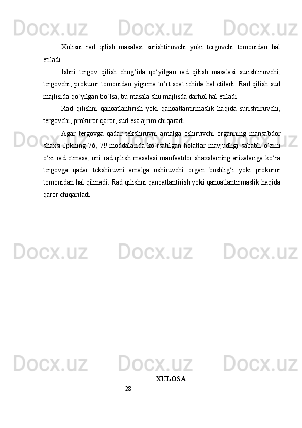 28Xolisni   rad   qilish   masalasi   surishtiruvchi   yoki   tergovchi   tomonidan   hal
etiladi.
Ishni   tergov   qilish   chog‘ida   qo‘yilgan   rad   qilish   masalasi   surishtiruvchi,
tergovchi, prokuror tomonidan yigirma to‘rt soat ichida hal etiladi. Rad qilish sud
majlisida qo‘yilgan bo‘lsa, bu masala shu majlisda darhol hal etiladi.
Rad   qilishni   qanoatlantirish   yoki   qanoatlantirmaslik   haqida   surishtiruvchi,
tergovchi, prokuror qaror, sud esa ajrim chiqaradi.
Agar   tergovga   qadar   tekshiruvni   amalga   oshiruvchi   organning   mansabdor
shaxsi  Jpkning  76,  79-moddalarida  ko‘rsatilgan  holatlar  mavjudligi  sababli   o‘zini
o‘zi rad etmasa, uni rad qilish masalasi  manfaatdor shaxslarning arizalariga ko‘ra
tergovga   qadar   tekshiruvni   amalga   oshiruvchi   organ   boshlig‘i   yoki   prokuror
tomonidan hal qilinadi. Rad qilishni qanoatlantirish yoki qanoatlantirmaslik haqida
qaror chiqariladi.
XULOSA 