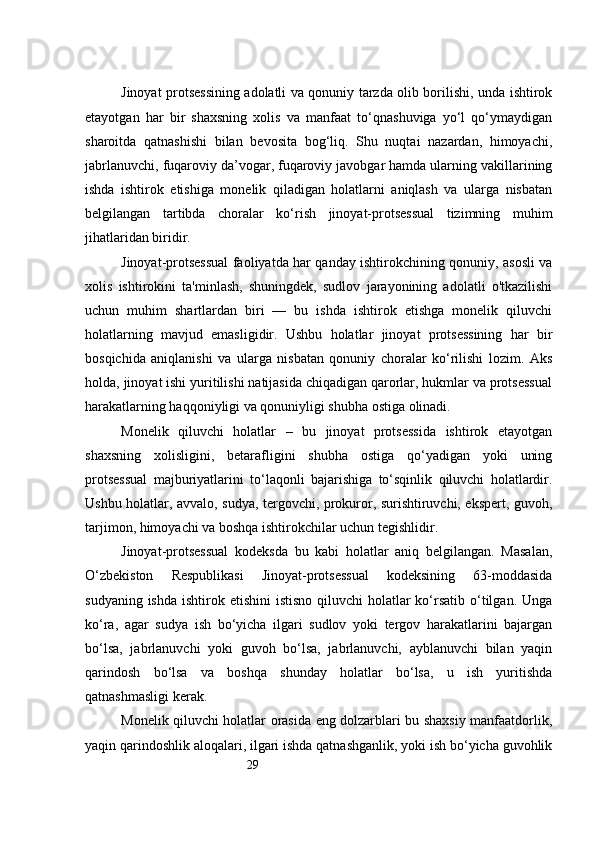 29Jinoyat protsessining adolatli va qonuniy tarzda olib borilishi, unda ishtirok
etayotgan   har   bir   shaxsning   xolis   va   manfaat   to‘qnashuviga   yo‘l   qo‘ymaydigan
sharoitda   qatnashishi   bilan   bevosita   bog‘liq.   Shu   nuqtai   nazardan,   himoyachi,
jabrlanuvchi, fuqaroviy da’vogar, fuqaroviy javobgar hamda ularning vakillarining
ishda   ishtirok   etishiga   monelik   qiladigan   holatlarni   aniqlash   va   ularga   nisbatan
belgilangan   tartibda   choralar   ko‘rish   jinoyat-protsessual   tizimning   muhim
jihatlaridan biridir.
Jinoyat-protsessual faoliyatda har qanday ishtirokchining qonuniy, asosli va
xolis   ishtirokini   ta'minlash,   shuningdek,   sudlov   jarayonining   adolatli   o'tkazilishi
uchun   muhim   shartlardan   biri   —   bu   ishda   ishtirok   etishga   monelik   qiluvchi
holatlarning   mavjud   emasligidir.   Ushbu   holatlar   jinoyat   protsessining   har   bir
bosqichida   aniqlanishi   va   ularga   nisbatan   qonuniy   choralar   ko‘rilishi   lozim.   Aks
holda, jinoyat ishi yuritilishi natijasida chiqadigan qarorlar, hukmlar va protsessual
harakatlarning haqqoniyligi va qonuniyligi shubha ostiga olinadi.
Monelik   qiluvchi   holatlar   –   bu   jinoyat   protsessida   ishtirok   etayotgan
shaxsning   xolisligini,   betarafligini   shubha   ostiga   qo‘yadigan   yoki   uning
protsessual   majburiyatlarini   to‘laqonli   bajarishiga   to‘sqinlik   qiluvchi   holatlardir.
Ushbu holatlar, avvalo, sudya, tergovchi, prokuror, surishtiruvchi, ekspert, guvoh,
tarjimon, himoyachi va boshqa ishtirokchilar uchun tegishlidir.
Jinoyat-protsessual   kodeksda   bu   kabi   holatlar   aniq   belgilangan.   Masalan,
O‘zbekiston   Respublikasi   Jinoyat-protsessual   kodeksining   63-moddasida
sudyaning ishda  ishtirok etishini  istisno  qiluvchi  holatlar  ko‘rsatib o‘tilgan.  Unga
ko‘ra,   agar   sudya   ish   bo‘yicha   ilgari   sudlov   yoki   tergov   harakatlarini   bajargan
bo‘lsa,   jabrlanuvchi   yoki   guvoh   bo‘lsa,   jabrlanuvchi,   ayblanuvchi   bilan   yaqin
qarindosh   bo‘lsa   va   boshqa   shunday   holatlar   bo‘lsa,   u   ish   yuritishda
qatnashmasligi kerak.
Monelik qiluvchi holatlar orasida eng dolzarblari bu shaxsiy manfaatdorlik,
yaqin qarindoshlik aloqalari, ilgari ishda qatnashganlik, yoki ish bo‘yicha guvohlik 