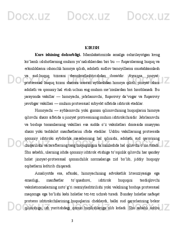 3 KIRISH
Kurs   ishining   dolzarbligi.   Mamlakatimizda   amalga   oshirilayotgan   keng
ko‘lamli islohotlarning muhim yo‘nalishlaridan biri bu — fuqarolarning huquq va
erkinliklarini ishonchli himoya qilish, adolatli sudlov tamoyillarini mustahkamlash
va   sud-huquq   tizimini   demokratlashtirishdan   iboratdir.   Ayniqsa,   jinoyat-
protsessual   huquq   tizimi   shaxsni   asossiz   ayblashdan   himoya   qilish,   jinoyat   ishini
adolatli va qonuniy hal etish uchun eng muhim me’zonlardan biri hisoblanadi. Bu
jarayonda   vakillar   —   himoyachi,   jabrlanuvchi,   fuqaroviy   da vogar   va   fuqaroviyʼ
javobgar vakillari — muhim protsessual subyekt sifatida ishtirok etadilar.
Himoyachi   —  ayblanuvchi  yoki  gumon  qilinuvchining  huquqlarini  himoya
qiluvchi shaxs sifatida u jinoyat protsessining muhim ishtirokchisidir. Jabrlanuvchi
va   boshqa   tomonlarning   vakillari   esa   sudda   o‘z   vakolatlari   doirasida   muayyan
shaxs   yoki   tashkilot   manfaatlarini   ifoda   etadilar.   Ushbu   vakillarning   protsessda
qonuniy   ishtiroki   aybdorlik   masalasining   hal   qilinishi,   adolatli   sud   qarorining
chiqarilishi va taraflarning teng huquqliligini ta’minlashda hal qiluvchi o‘rin tutadi.
Shu sababli, ularning ishda qonuniy ishtirok etishiga to‘sqinlik qiluvchi har qanday
holat   jinoyat-protsessual   qonunchilik   normalariga   zid   bo‘lib,   jiddiy   huquqiy
oqibatlarni keltirib chiqaradi.
Amaliyotda   esa,   afsuski,   himoyachining   advokatlik   litsenziyasiga   ega
emasligi,   manfaatlar   to‘qnashuvi,   ishtirok   huquqini   tasdiqlovchi
vakolatnomalarning noto‘g‘ri rasmiylashtirilishi yoki vakilning boshqa protsessual
maqomga ega bo‘lishi kabi holatlar tez-tez uchrab turadi. Bunday holatlar nafaqat
protsess   ishtirokchilarining   huquqlarini   cheklaydi,   balki   sud   qarorlarining   bekor
qilinishiga,   ish   yuritishdagi   qonun   buzilishlariga   olib   keladi.   Shu   sababli   ushbu 