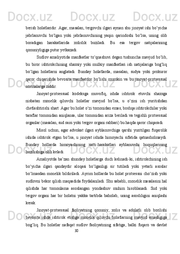 30berish holatlaridir. Agar, masalan, tergovchi ilgari aynan shu jinoyat ishi bo‘yicha
jabrlanuvchi   bo‘lgan   yoki   jabrlanuvchining   yaqin   qarindoshi   bo‘lsa,   uning   olib
boradigan   harakatlarida   xolislik   buziladi.   Bu   esa   tergov   natijalarining
qonuniyligiga putur yetkazadi.
Sudlov amaliyotida manfaatlar to‘qnashuvi degan tushuncha mavjud bo‘lib,
bu   biror   ishtirokchining   shaxsiy   yoki   mulkiy   manfaatlari   ish   natijalariga   bog‘liq
bo‘lgan   holatlarni   anglatadi.   Bunday   holatlarda,   masalan,   sudya   yoki   prokuror
qaror   chiqarishda   bevosita   manfaatdor   bo‘lishi   mumkin   va   bu   jinoyat-protsessual
normalarga ziddir.
Jinoyat-protsessual   kodeksga   muvofiq,   ishda   ishtirok   etuvchi   shaxsga
nisbatan   monelik   qiluvchi   holatlar   mavjud   bo‘lsa,   u   o‘zini   ish   yuritishdan
chetlashtirishi shart. Agar bu holat o‘zi tomonidan emas, boshqa ishtirokchilar yoki
taraflar tomonidan aniqlansa, ular tomonidan ariza beriladi va tegishli protsessual
organlar (masalan, sud raisi yoki tergov organi rahbari) bu haqda qaror chiqaradi.
Misol   uchun,   agar   advokat   ilgari   ayblanuvchiga   qarshi   yuritilgan   fuqarolik
ishida   ishtirok   etgan   bo‘lsa,   u   jinoyat   ishida   himoyachi   sifatida   qatnasholmaydi.
Bunday   hollarda   himoyachining   xatti-harakatlari   ayblanuvchi   huquqlarining
buzilishiga olib keladi.
Amaliyotda ba’zan shunday holatlarga duch kelinadi-ki, ishtirokchining ish
bo‘yicha   ilgari   qandaydir   aloqasi   bo‘lganligi   sir   tutiladi   yoki   yetarli   asoslar
bo‘lmasdan  monelik  bildiriladi.  Ayrim   hollarda  bu  holat  protsessni   cho‘zish   yoki
sudlovni bekor qilish maqsadida foydalaniladi. Shu sababli, monelik masalasini hal
qilishda   har   tomonlama   asoslangan   yondashuv   muhim   hisoblanadi.   Sud   yoki
tergov   organi   har   bir   holatni   yakka   tartibda   baholab,   uning   asosliligini   aniqlashi
kerak.
Jinoyat-protsessual   faoliyatning   qonuniy,   xolis   va   adolatli   olib   borilishi
bevosita   ishda   ishtirok   etishga   monelik   qiluvchi   holatlarning   mavjud   emasligiga
bog‘liq.   Bu   holatlar   nafaqat   sudlov   faoliyatining   sifatiga,   balki   fuqaro   va   davlat 