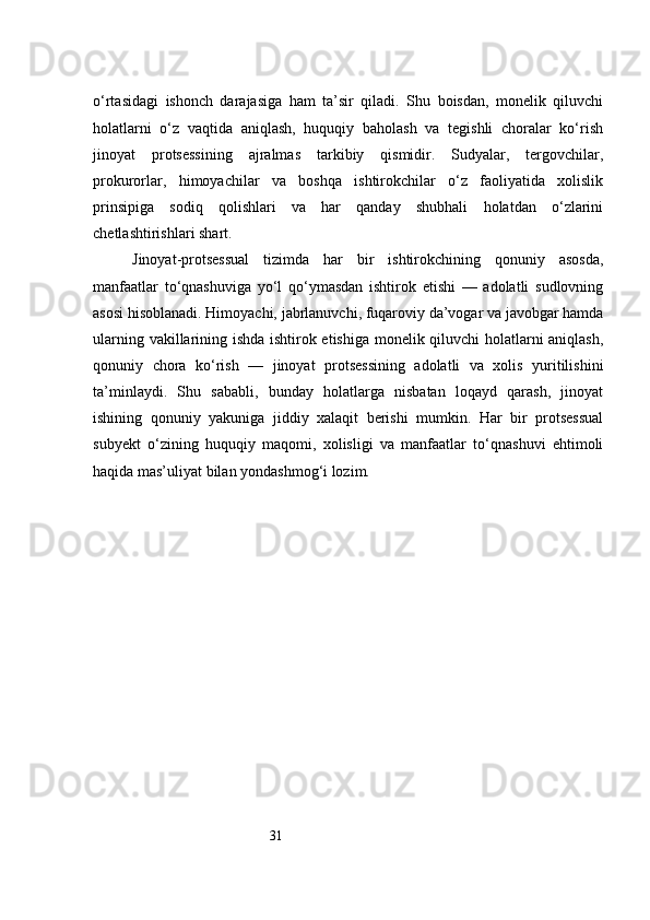 31o‘rtasidagi   ishonch   darajasiga   ham   ta’sir   qiladi.   Shu   boisdan,   monelik   qiluvchi
holatlarni   o‘z   vaqtida   aniqlash,   huquqiy   baholash   va   tegishli   choralar   ko‘rish
jinoyat   protsessining   ajralmas   tarkibiy   qismidir.   Sudyalar,   tergovchilar,
prokurorlar,   himoyachilar   va   boshqa   ishtirokchilar   o‘z   faoliyatida   xolislik
prinsipiga   sodiq   qolishlari   va   har   qanday   shubhali   holatdan   o‘zlarini
chetlashtirishlari shart.
Jinoyat-protsessual   tizimda   har   bir   ishtirokchining   qonuniy   asosda,
manfaatlar   to‘qnashuviga   yo‘l   qo‘ymasdan   ishtirok   etishi   —   adolatli   sudlovning
asosi hisoblanadi. Himoyachi, jabrlanuvchi, fuqaroviy da’vogar va javobgar hamda
ularning vakillarining ishda ishtirok etishiga monelik qiluvchi holatlarni aniqlash,
qonuniy   chora   ko‘rish   —   jinoyat   protsessining   adolatli   va   xolis   yuritilishini
ta’minlaydi.   Shu   sababli,   bunday   holatlarga   nisbatan   loqayd   qarash,   jinoyat
ishining   qonuniy   yakuniga   jiddiy   xalaqit   berishi   mumkin.   Har   bir   protsessual
subyekt   o‘zining   huquqiy   maqomi,   xolisligi   va   manfaatlar   to‘qnashuvi   ehtimoli
haqida mas’uliyat bilan yondashmog‘i lozim. 