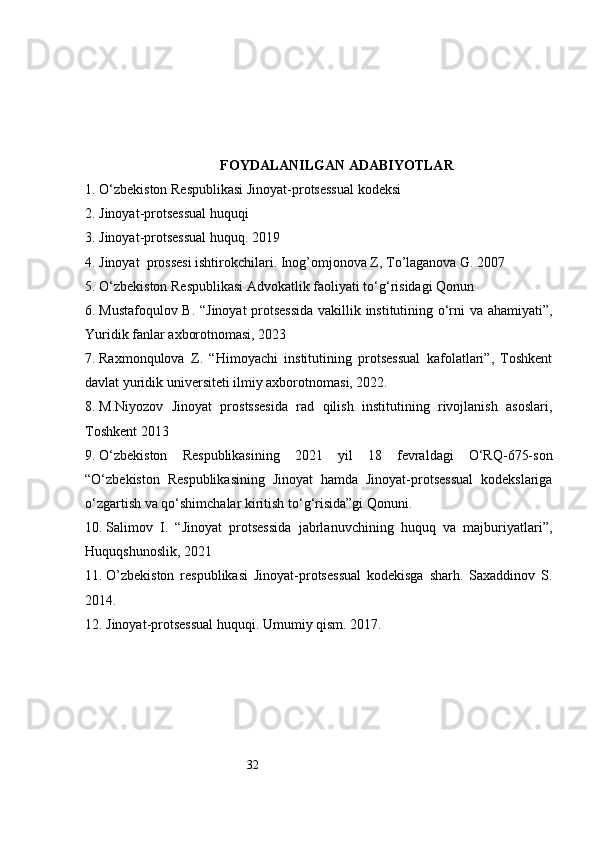 32FOYDALANILGAN ADABIYOTLAR
1.  O‘zbekiston Respublikasi Jinoyat-protsessual kodeksi
2.  Jinoyat-protsessual huquqi
3.  Jinoyat-protsessual huquq. 2019
4.  Jinoyat  prossesi ishtirokchilari. Inog’omjonova Z, To’laganova G. 2007
5.  O‘zbekiston Respublikasi Advokatlik faoliyati to‘g‘risidagi Qonun
6.  Mustafoqulov B. “Jinoyat protsessida  vakillik institutining o‘rni va ahamiyati”,
Yuridik fanlar axborotnomasi, 2023
7.  Raxmonqulova   Z.   “Himoyachi   institutining   protsessual   kafolatlari”,   Toshkent
davlat yuridik universiteti ilmiy axborotnomasi, 2022.
8.  M.Niyozov   Jinoyat   prostssesida   rad   qilish   institutining   rivojlanish   asoslari,
Toshkent 2013
9.  O‘zbekiston   Respublikasining   2021   yil   18   fevraldagi   O‘RQ-675-son
“O‘zbekiston   Respublikasining   Jinoyat   hamda   Jinoyat-protsessual   kodekslariga
o‘zgartish va qo‘shimchalar kiritish to‘g‘risida”gi Qonuni.
10.  Salimov   I.   “Jinoyat   protsessida   jabrlanuvchining   huquq   va   majburiyatlari”,
Huquqshunoslik, 2021
11.  O’zbekiston   respublikasi   Jinoyat-protsessual   kodekisga   sharh.   Saxaddinov   S.
2014.
12.  Jinoyat-protsessual huquqi. Umumiy qism. 2017. 