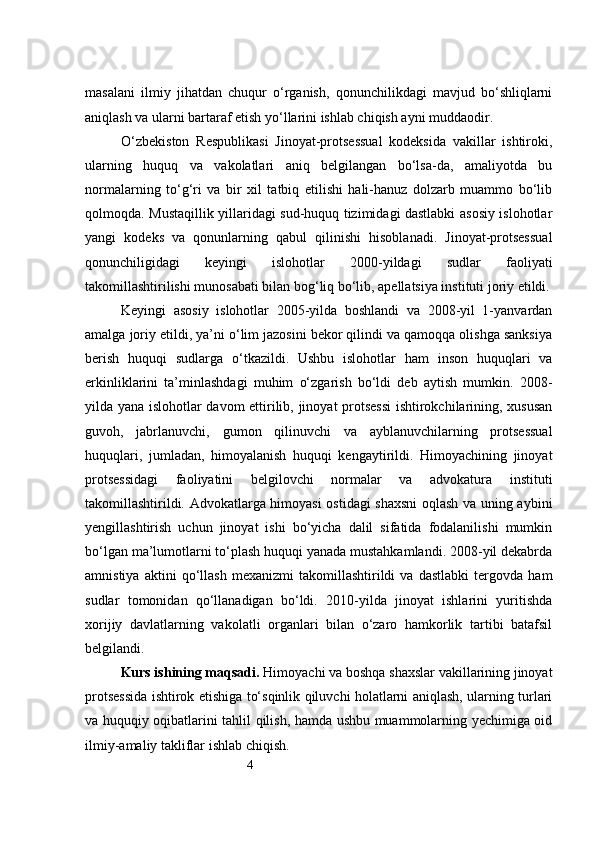 4masalani   ilmiy   jihatdan   chuqur   o‘rganish,   qonunchilikdagi   mavjud   bo‘shliqlarni
aniqlash va ularni bartaraf etish yo‘llarini ishlab chiqish ayni muddaodir.
O‘zbekiston   Respublikasi   Jinoyat-protsessual   kodeksida   vakillar   ishtiroki,
ularning   huquq   va   vakolatlari   aniq   belgilangan   bo‘lsa-da,   amaliyotda   bu
normalarning   to‘g‘ri   va   bir   xil   tatbiq   etilishi   hali-hanuz   dolzarb   muammo   bo‘lib
qolmoqda. Mustaqillik yillaridagi sud-huquq tizimidagi dastlabki asosiy islohotlar
yangi   kodeks   va   qonunlarning   qabul   qilinishi   hisoblanadi.   Jinoyat-protsessual
qonunchiligidagi   keyingi   islohotlar   2000-yildagi   sudlar   faoliyati
takomillashtirilishi munosabati bilan bog‘liq bo‘lib, apellatsiya instituti joriy etildi.
Keyingi   asosiy   islohotlar   2005-yilda   boshlandi   va   2008-yil   1-yanvardan
amalga joriy etildi, ya’ni o‘lim jazosini bekor qilindi va qamoqqa olishga sanksiya
berish   huquqi   sudlarga   o‘tkazildi.   Ushbu   islohotlar   ham   inson   huquqlari   va
erkinliklarini   ta’minlashdagi   muhim   o‘zgarish   bo‘ldi   deb   aytish   mumkin.   2008-
yilda yana islohotlar davom ettirilib, jinoyat protsessi  ishtirokchilarining, xususan
guvoh,   jabrlanuvchi,   gumon   qilinuvchi   va   ayblanuvchilarning   protsessual
huquqlari,   jumladan,   himoyalanish   huquqi   kengaytirildi.   Himoyachining   jinoyat
protsessidagi   faoliyatini   belgilovchi   normalar   va   advokatura   instituti
takomillashtirildi. Advokatlarga himoyasi ostidagi shaxsni  oqlash va uning aybini
yengillashtirish   uchun   jinoyat   ishi   bo‘yicha   dalil   sifatida   fodalanilishi   mumkin
bo‘lgan ma’lumotlarni to‘plash huquqi yanada mustahkamlandi. 2008-yil dekabrda
amnistiya   aktini   qo‘llash   mexanizmi   takomillashtirildi   va   dastlabki   tergovda   ham
sudlar   tomonidan   qo‘llanadigan   bo‘ldi.   2010-yilda   jinoyat   ishlarini   yuritishda
xorijiy   davlatlarning   vakolatli   organlari   bilan   o‘zaro   hamkorlik   tartibi   batafsil
belgilandi.  
Kurs ishining maqsadi.  Himoyachi va boshqa shaxslar vakillarining jinoyat
protsessida ishtirok etishiga to‘sqinlik qiluvchi holatlarni aniqlash, ularning turlari
va huquqiy oqibatlarini tahlil qilish, hamda ushbu muammolarning yechimiga oid
ilmiy-amaliy takliflar ishlab chiqish. 