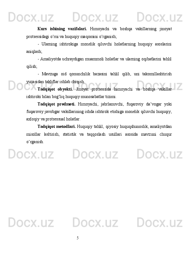 5Kurs   ishining   vazifalari.   Himoyachi   va   boshqa   vakillarning   jinoyat
protsessidagi o‘rni va huquqiy maqomini o‘rganish;
-   Ularning   ishtirokiga   monelik   qiluvchi   holatlarning   huquqiy   asoslarini
aniqlash;
- Amaliyotda uchraydigan muammoli holatlar va ularning oqibatlarini tahlil
qilish;
-   Mavzuga   oid   qonunchilik   bazasini   tahlil   qilib,   uni   takomillashtirish
yuzasidan takliflar ishlab chiqish.
Tadqiqot   obyekti.   Jinoyat   protsessida   himoyachi   va   boshqa   vakillar
ishtiroki bilan bog‘liq huquqiy munosabatlar tizimi.
Tadqiqot   predmeti.   Himoyachi,   jabrlanuvchi,   fuqaroviy   da vogar   yokiʼ
fuqaroviy javobgar vakillarining ishda ishtirok etishiga monelik qiluvchi huquqiy,
axloqiy va protsessual holatlar.
Tadqiqot   metodlari.   Huquqiy   tahlil,   qiyosiy   huquqshunoslik,   amaliyotdan
misollar   keltirish,   statistik   va   taqqoslash   usullari   asosida   mavzuni   chuqur
o‘rganish. 