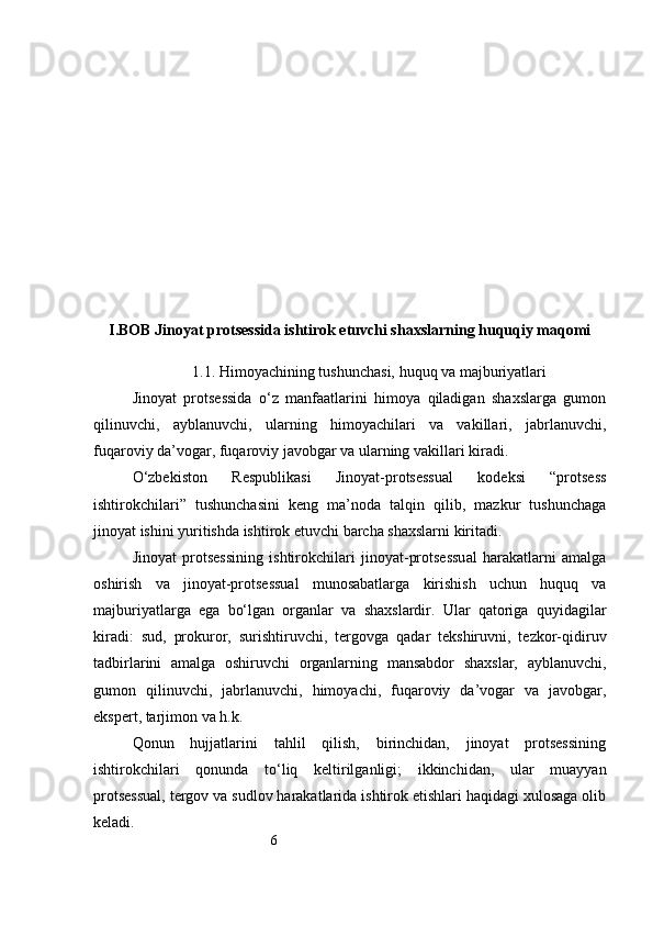 6I. BOB Jinoyat protsessida ishtirok etuvchi shaxslarning huquqiy maqomi
1.1. Himoyachining tushunchasi, huquq va majburiyatlari
Jinoyat   protsessida   o‘z   manfaatlarini   himoya   qiladigan   shaxslarga   gumon
qilinuvchi,   ayblanuvchi,   ularning   himoyachilari   va   vakillari,   jabrlanuvchi,
fuqaroviy da’vogar, fuqaroviy javobgar va ularning vakillari kiradi. 
O‘zbekiston   Respublikasi   Jinoyat-protsessual   kodeksi   “protsess
ishtirokchilari”   tushunchasini   keng   ma’noda   talqin   qilib,   mazkur   tushunchaga
jinoyat ishini yuritishda ishtirok etuvchi barcha shaxslarni kiritadi.
Jinoyat   protsessining   ishtirokchilari   jinoyat-protsessual   harakatlarni   amalga
oshirish   va   jinoyat-protsessual   munosabatlarga   kirishish   uchun   huquq   va
majburiyatlarga   ega   bo‘lgan   organlar   va   shaxslardir.   Ular   qatoriga   quyidagilar
kiradi:   sud,   prokuror,   surishtiruvchi,   tergovga   qadar   tekshiruvni,   tezkor-qidiruv
tadbirlarini   amalga   oshiruvchi   organlarning   mansabdor   shaxslar,   ayblanuvchi,
gumon   qilinuvchi,   jabrlanuvchi,   himoyachi,   fuqaroviy   da’vogar   va   javobgar,
ekspert, tarjimon va h.k.  
Qonun   hujjatlarini   tahlil   qilish,   birinchidan,   jinoyat   protsessining
ishtirokchilari   qonunda   to‘liq   keltirilganligi;   ikkinchidan,   ular   muayyan
protsessual, tergov va sudlov harakatlarida ishtirok etishlari haqidagi xulosaga olib
keladi. 