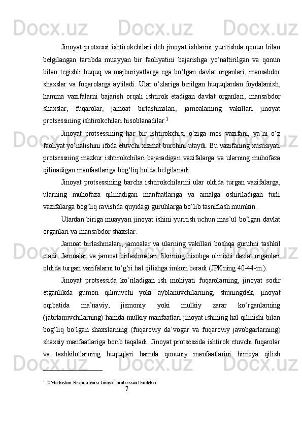 7Jinoyat  protsessi  ishtirokchilari   deb  jinoyat   ishlarini   yuritishda   qonun  bilan
belgilangan   tartibda   muayyan   bir   faoliyatini   bajarishga   yo‘naltirilgan   va   qonun
bilan   tegishli   huquq   va   majburiyatlarga   ega   bo‘lgan   davlat   organlari,   mansabdor
shaxslar  va fuqarolarga aytiladi. Ular  o‘zlariga berilgan huquqlardan foydalanish,
hamma   vazifalarni   bajarish   orqali   ishtirok   etadigan   davlat   organlari,   mansabdor
shaxslar,   fuqarolar,   jamoat   birlashmalari,   jamoalarning   vakillari   jinoyat
protsessining ishtirokchilari hisoblanadilar. 1
 
Jinoyat   protsessining   har   bir   ishtirokchisi   o‘ziga   mos   vazifani,   ya’ni   o‘z
faoliyat yo‘nalishini ifoda etuvchi xizmat burchini utaydi. Bu vazifaning xususiyati
protsessning  mazkur   ishtirokchilari   bajaradigan vazifalarga  va ularning muhofaza
qilinadigan manfaatlariga bog‘liq holda belgilanadi.
Jinoyat protsessining barcha ishtirokchilarini ular oldida turgan vazifalarga,
ularning   muhofaza   qilinadigan   manfaatlariga   va   amalga   oshiriladigan   turli
vazifalarga bog‘liq ravishda quyidagi guruhlarga bo‘lib tasniflash mumkin.
Ulardan biriga muayyan jinoyat ishini yuritish uchun mas’ul bo‘lgan davlat
organlari va mansabdor shaxslar .
Jamoat  birlashmalari, jamoalar  va ularning vakillari  boshqa  guruhni  tashkil
etadi. Jamoalar  va jamoat birlashmalari fikrining hisobga olinishi  dazlat organlari
oldida turgan vazifalarni to‘g‘ri hal qilishga imkon beradi (JPKning 40-44-m.).
Jinoyat   protsessida   ko‘riladigan   ish   mohiyati   fuqarolarning,   jinoyat   sodir
etganlikda   gumon   qilinuvchi   yoki   ayblanuvchilarning,   shuningdek,   jinoyat
oqibatida   ma’naviy,   jismoniy   yoki   mulkiy   zarar   ko‘rganlarning
(jabrlanuvchilarning) hamda mulkiy manfaatlari jinoyat ishining hal qilinishi bilan
bog‘liq   bo‘lgan   shaxslarning   (fuqaroviy   da’vogar   va   fuqaroviy   javobgarlarning)
shaxsiy manfaatlariga borib taqaladi. Jinoyat protsessida ishtirok etuvchi fuqarolar
va   tashkilotlarning   huquqlari   hamda   qonuniy   manfaatlarini   himoya   qilish
1
  .O‘zbekiston Respublikasi Jinoyat-protsessual kodeksi 