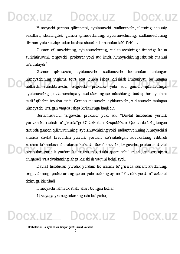 9Himoyachi   gumon   qilinuvchi,   ayblanuvchi,   sudlanuvchi,   ularning   qonuniy
vakillari,   shuningdek   gumon   qilinuvchining,   ayblanuvchining,   sudlanuvchining
iltimosi yoki roziligi bilan boshqa shaxslar tomonidan taklif etiladi.
Gumon   qilinuvchining,   ayblanuvchining,   sudlanuvchining   iltimosiga   ko‘ra
surishtiruvchi,  tergovchi,   prokuror  yoki  sud   ishda  himoyachining  ishtirok  etishini
ta’minlaydi. 2
Gumon   qilinuvchi,   ayblanuvchi,   sudlanuvchi   tomonidan   tanlangan
himoyachining   yigirma   to‘rt   soat   ichida   ishga   kirishish   imkoniyati   bo‘lmagan
hollarda,   surishtiruvchi,   tergovchi,   prokuror   yoki   sud   gumon   qilinuvchiga,
ayblanuvchiga, sudlanuvchiga yoxud ularning qarindoshlariga boshqa himoyachini
taklif qilishni tavsiya etadi. Gumon qilinuvchi, ayblanuvchi, sudlanuvchi tanlagan
himoyachi istalgan vaqtda ishga kirishishga haqlidir.
Surishtiruvchi,   tergovchi,   prokuror   yoki   sud   “Davlat   hisobidan   yuridik
yordam   ko‘rsatish   to‘g‘risida”gi   O‘zbekiston   Respublikasi   Qonunida   belgilangan
tartibda gumon qilinuvchining, ayblanuvchining yoki sudlanuvchining himoyachisi
sifatida   davlat   hisobidan   yuridik   yordam   ko‘rsatadigan   advokatning   ishtirok
etishini   ta’minlash   choralarini   ko‘radi.   Surishtiruvchi,   tergovchi,   prokuror   davlat
hisobidan   yuridik   yordam   ko‘rsatish   to‘g‘risida   qaror   qabul   qiladi,   sud   esa   ajrim
chiqaradi va advokatning ishga kirishish vaqtini belgilaydi.
Davlat   hisobidan   yuridik   yordam   ko‘rsatish   to‘g‘risida   surishtiruvchining,
tergovchining, prokurorning qarori yoki sudning ajrimi “Yuridik yordam” axborot
tizimiga kiritiladi.
Himoyachi ishtirok etishi shart bo‘lgan hollar
1) voyaga yetmaganlarning ishi bo‘yicha;
2
 . O‘zbekiston Respublikasi Jinoyat-protsessual kodeksi 