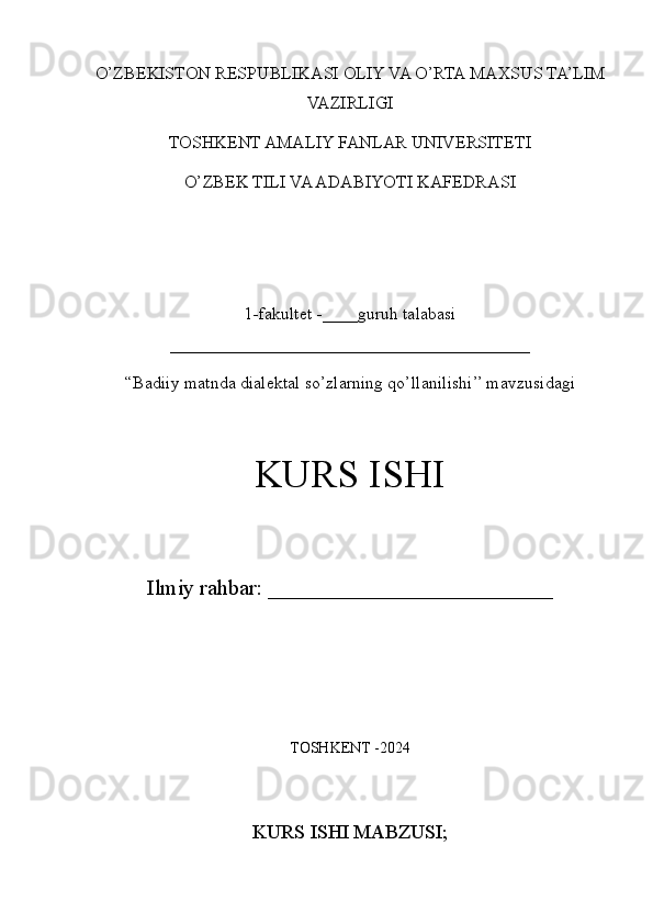O’ZBEKISTON RESPUBLIKASI OLIY VA O’RTA MAXSUS TA’LIM
VAZIRLIGI
TOSHKENT AMALIY FANLAR UNIVERSITETI 
O’ZBEK TILI VA ADABIYOTI KAFEDRASI
1- fakultet -____guruh talabasi
_________________________________________ 
“ Badiiy matnda dialektal so’zlarning qo’llanilishi ’’ mavzusidagi
KURS ISHI 
Ilmiy rahbar: __________________________
TOSHKENT -2024
KURS ISHI MABZUSI; 