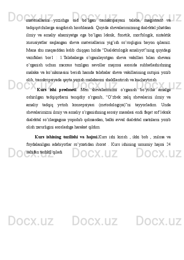 materiallarini   yozishga   oid   bo’lgan   transkripsiyani   talaba,   magistrant   va
tadqiqotchilarga singdirish hisoblanadi. Quyida shevalarimizning dialektal jihatdan
ilmiy   va   amaliy   ahamiyatga   ega   bo’lgan   leksik,   fonetik,   morfologik,   sintaktik
xususiyatlar   saqlangan   sheva   materiallarini   yig’ish   so’roqligini   bayon   qilamiz.
Mana shu maqsaddan kelib chiqqan holda “Dialektologik amaliyot”ning quyidagi
vazifalari   bor1   :   1.Talabalarga   o’rganilayotgan   sheva   vakillari   bilan   shevani
o’rganish   uchun   maxsus   tuzilgan   savollar   majmui   asosida   suhbatlashishning
malaka   va   ko’nikmasini   berish   hamda   talabalar   sheva   vakillarining   nutqini   yozib
olib, transkripsiyada qayta yozish malakasini shakllantirish va kuchaytirish
Kurs   ishi   predmeti .   Men   shevalarimizni   o’rganish   bo’yicha   amalga
oshirilgan   tadqiqotlarni   tanqidiy   o’rganib,   “O’zbek   xalq   shevalarini   ilmiy   va
amaliy   tadqiq   yetish   konsepsiyasi   (metodologiya)”ni   tayyorladim.   Unda
shevalarimizni ilmiy va amaliy o’rganishning asosiy masalasi endi faqat sof leksik
dialektal   so’zlargagina   yopishib  qolmasdan,   balki   avval   dialektal   matnlarni   yozib
olish zarurligini asoslashga harakat qildim.
Kurs   ishining   tuzilishi   va   hajmi. Kurs   ishi   kirish   ,   ikki   bob   ,   xulosa   va
foydalanilgan   adabiyotlar   ro’yxatidan   iborat   .   Kurs   ishining   umumiy   hajmi   24
sahifan tashkil qiladi
   