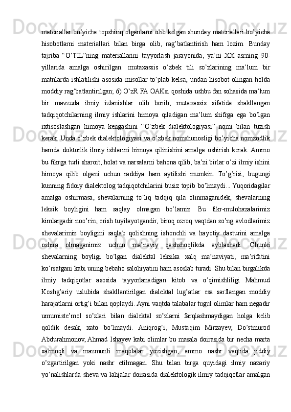 materiallar bo’yicha topshiriq olganlarni olib kelgan shunday materiallari bo’yicha
hisobotlarni   materiallari   bilan   birga   olib,   rag’batlantirish   ham   lozim.   Bunday
tajriba   “O’TIL”ning   materiallarini   tayyorlash   jarayonida,   ya’ni   XX   asrning   90-
yillarida   amalga   oshirilgan:   mutaxassis   o’zbek   tili   so’zlarining   ma’lum   bir
matnlarda   ishlatilishi   asosida   misollar   to’plab  kelsa,   undan  hisobot   olingan   holda
moddiy rag’batlantirilgan; 6) O’zR FA OAKsi qoshida ushbu fan sohasida ma’lum
bir   mavzuda   ilmiy   izlanishlar   olib   borib,   mutaxassis   sifatida   shakllangan
tadqiqotchilarning   ilmiy   ishlarini   himoya   qiladigan   ma’lum   shifrga   ega   bo’lgan
ixtisoslashgan   himoya   kengashini   “O’zbek   dialektologiyasi”   nomi   bilan   tuzish
kerak. Unda o’zbek dialektologiyasi va o’zbek nomshunosligi bo’yicha nomzodlik
hamda   doktorlik   ilmiy   ishlarini   himoya   qilinishini   amalga   oshirish   kerak.  Ammo
bu fikrga turli sharoit, holat va narsalarni bahona qilib, ba’zi birlar o’zi ilmiy ishini
himoya   qilib   olgani   uchun   raddiya   ham   aytilishi   mumkin.   To’g’risi,   bugungi
kunning fidoiy dialektolog tadqiqotchilarini busiz topib bo’lmaydi... Yuqoridagilar
amalga   oshirmasa,   shevalarning   to’liq   tadqiq   qila   olinmaganidek,   shevalarning
leksik   boyligini   ham   saqlay   olmagan   bo’lamiz.   Bu   fikr-mulohazalarimiz
kimlargadir noo’rin, erish tuyilayotgandir, biroq ozroq vaqtdan so’ng avlodlarimiz
shevalarimiz   boyligini   saqlab   qolishning   ishonchli   va   hayotiy   dasturini   amalga
oshira   olmaganimiz   uchun   ma’naviy   qashshoqlikda   ayblashadi.   Chunki
shevalarning   boyligi   bo’lgan   dialektal   leksika   xalq   ma’naviyati,   ma’rifatini
ko’rsatgani kabi uning bebaho salohiyatini ham asoslab turadi. Shu bilan birgalikda
ilmiy   tadqiqotlar   asosida   tayyorlanadigan   kitob   va   o’qimishliligi   Mahmud
Koshg’ariy   uslubida   shakllantirilgan   dialektal   lug’atlar   esa   sarflangan   moddiy
harajatlarni ortig’i bilan qoplaydi. Ayni vaqtda talabalar tugul olimlar ham negadir
umumiste’mol   so’zlari   bilan   dialektal   so’zlarni   farqlashmaydigan   holga   kelib
qoldik   desak,   xato   bo’lmaydi.   Aniqrog’i,   Mustaqim   Mirzayev,   Do’stmurod
Abdurahmonov, Ahmad Ishayev kabi olimlar bu masala doirasida bir necha marta
salmoqli   va   mazmunli   maqolalar   yozishgan,   ammo   nashr   vaqtida   jiddiy
o’zgartirilgan   yoki   nashr   etilmagan.   Shu   bilan   birga   quyidagi   ilmiy   nazariy
yo’nalishlarda sheva va lahjalar doirasida dialektologik ilmiy tadqiqotlar amalgan 