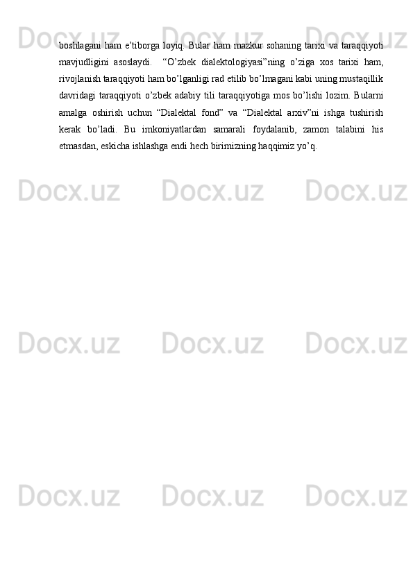 boshlagani   ham   e’tiborga loyiq.  Bular  ham   mazkur  sohaning  tarixi  va  taraqqiyoti
mavjudligini   asoslaydi.     “O’zbek   dialektologiyasi”ning   o’ziga   xos   tarixi   ham,
rivojlanish taraqqiyoti ham bo’lganligi rad etilib bo’lmagani kabi uning mustaqillik
davridagi   taraqqiyoti   o’zbek   adabiy   tili   taraqqiyotiga   mos   bo’lishi   lozim.   Bularni
amalga   oshirish   uchun   “Dialektal   fond”   va   “Dialektal   arxiv”ni   ishga   tushirish
kerak   bo’ladi.   Bu   imkoniyatlardan   samarali   foydalanib,   zamon   talabini   his
etmasdan, eskicha ishlashga endi hech birimizning haqqimiz yo’q. 