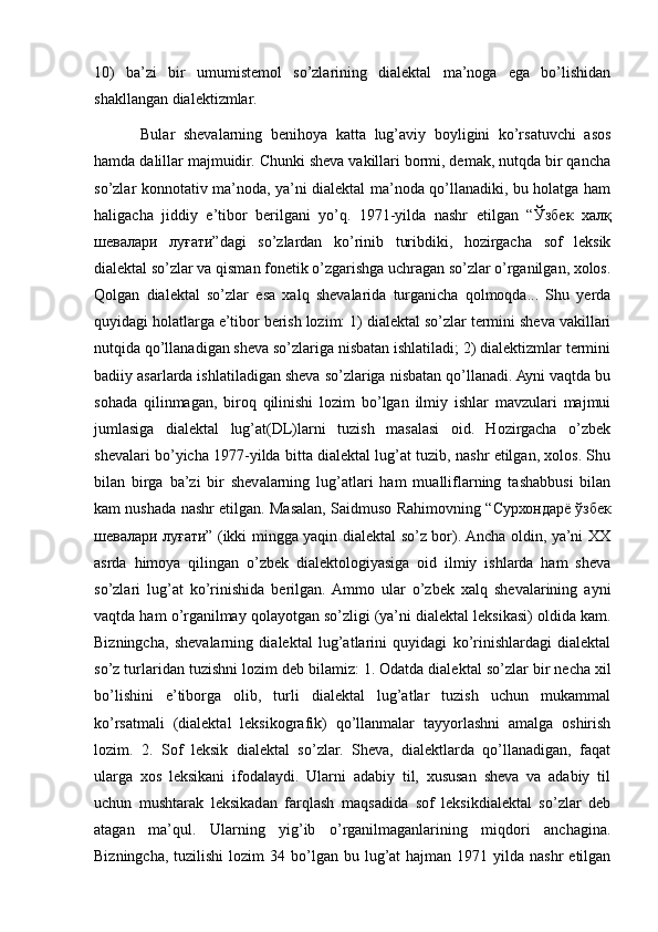 10)   ba’zi   bir   umumistemol   so’zlarining   dialektal   ma’noga   ega   bo’lishidan
shakllangan dialektizmlar. 
Bular   shevalarning   benihoya   katta   lug’aviy   boyligini   ko’rsatuvchi   asos
hamda dalillar majmuidir. Chunki sheva vakillari bormi, demak, nutqda bir qancha
so’zlar konnotativ ma’noda, ya’ni dialektal ma’noda qo’llanadiki, bu holatga ham
haligacha   jiddiy   e’tibor   berilgani   yo’q.   1971-yilda   nashr   etilgan   “ Ўзбек   халқ
шевалари   луғати ”dagi   so’zlardan   ko’rinib   turibdiki,   hozirgacha   sof   leksik
dialektal so’zlar va qisman fonetik o’zgarishga uchragan so’zlar o’rganilgan, xolos.
Qolgan   dialektal   so’zlar   esa   xalq   shevalarida   turganicha   qolmoqda...   Shu   yerda
quyidagi holatlarga e’tibor berish lozim: 1) dialektal so’zlar termini sheva vakillari
nutqida qo’llanadigan sheva so’zlariga nisbatan ishlatiladi; 2) dialektizmlar termini
badiiy asarlarda ishlatiladigan sheva so’zlariga nisbatan qo’llanadi. Ayni vaqtda bu
sohada   qilinmagan,   biroq   qilinishi   lozim   bo’lgan   ilmiy   ishlar   mavzulari   majmui
jumlasiga   dialektal   lug’at(DL)larni   tuzish   masalasi   oid.   Hozirgacha   o’zbek
shevalari bo’yicha 1977-yilda bitta dialektal lug’at tuzib, nashr etilgan, xolos. Shu
bilan   birga   ba’zi   bir   shevalarning   lug’atlari   ham   mualliflarning   tashabbusi   bilan
kam nushada nashr etilgan. Masalan, Saidmuso Rahimovning “ Сурхондарё   ўзбек
шевалари   луғати ” (ikki mingga yaqin dialektal so’z bor). Ancha oldin, ya’ni XX
asrda   himoya   qilingan   o’zbek   dialektologiyasiga   oid   ilmiy   ishlarda   ham   sheva
so’zlari   lug’at   ko’rinishida   berilgan.  Ammo   ular   o’zbek   xalq   shevalarining   ayni
vaqtda ham o’rganilmay qolayotgan so’zligi (ya’ni dialektal leksikasi) oldida kam.
Bizningcha,   shevalarning   dialektal   lug’atlarini   quyidagi   ko’rinishlardagi   dialektal
so’z turlaridan tuzishni lozim deb bilamiz: 1. Odatda dialekt а l so’zlar bir necha xil
bo’lishini   e’tiborga   olib,   turli   dialektal   lug’atlar   tuzish   uchun   mukammal
ko’rsatmali   (dialektal   leksikografik)   qo’llanmalar   tayyorlashni   amalga   oshirish
lozim.   2.   Sof   leksik   dialektal   so’zlar.   Sheva,   dialektlarda   qo’llanadigan,   faqat
ularga   xos   leksikani   ifodalaydi.   Ularni   adabiy   til,   xususan   sheva   va   adabiy   til
uchun   mushtarak   leksikadan   farqlash   maqsadida   sof   leksikdialektal   so’zlar   deb
atagan   ma’qul.   Ularning   yig’ib   o’rganilmaganlarining   miqdori   anchagina.
Bizningcha,  tuzilishi   lozim  34  bo’lgan  bu lug’at  hajman  1971  yilda  nashr   etilgan 