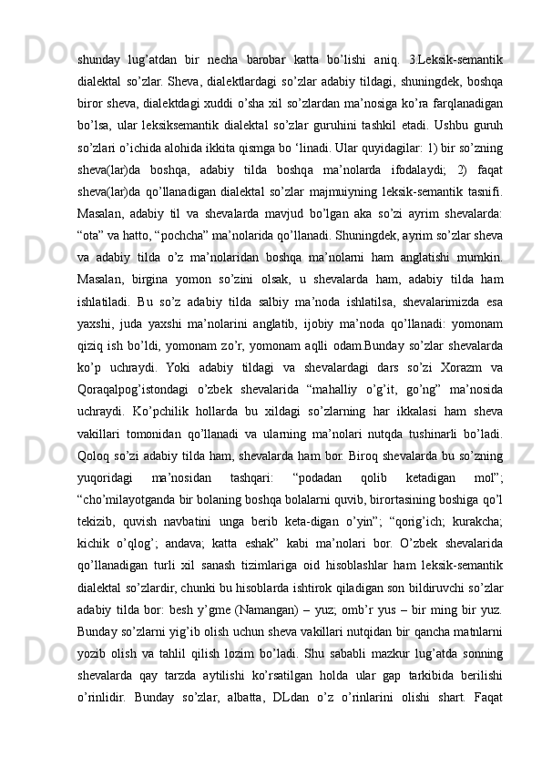 shunday   lug’atdan   bir   necha   barobar   katta   bo’lishi   aniq.   3.Leksik-semantik
dialektal   so’zlar.   Sheva,   dialektlardagi   so’zlar   adabiy   tildagi,   shuningdek,   boshqa
biror sheva, dialektdagi xuddi o’sha xil  so’zlardan ma’nosiga ko’ra farqlanadigan
bo’lsa,   ular   leksiksemantik   dialektal   so’zlar   guruhini   tashkil   etadi.   Ushbu   guruh
so’zlari o’ichida alohida ikkita qismga bo ‘linadi. Ular quyidagilar: 1) bir so’zning
sheva(lar)da   boshqa,   adabiy   tilda   boshqa   ma’nolarda   ifodalaydi;   2)   faqat
sheva(lar)da   qo’llanadigan   dialektal   so’zlar   majmuiyning   leksik-semantik   tasnifi.
Masalan,   adabiy   til   va   shevalarda   mavjud   bo’lgan   aka   so’zi   ayrim   shevalarda:
“ota” va hatto, “pochcha” ma’nolarida qo’llanadi. Shuningdek, ayrim so’zlar sheva
va   adabiy   tilda   o’z   ma’nolaridan   boshqa   ma’nolarni   ham   anglatishi   mumkin.
Masalan,   birgina   yomon   so’zini   olsak,   u   shevalarda   ham,   adabiy   tilda   ham
ishlatiladi.   Bu   so’z   adabiy   tilda   salbiy   ma’noda   ishlatilsa,   shevalarimizda   esa
yaxshi,   juda   yaxshi   ma’nolarini   anglatib,   ijobiy   ma’noda   qo’llanadi:   yomonam
qiziq   ish   bo’ldi,   yomonam   zo’r,   yomonam   aqlli   odam.Bunday   so’zlar   shevalarda
ko’p   uchraydi.   Yoki   adabiy   tildagi   va   shevalardagi   dars   so’zi   Xorazm   va
Qoraqalpog’istondagi   o’zbek   shevalarida   “mahalliy   o’g’it,   go’ng”   ma’nosida
uchraydi.   Ko’pchilik   hollarda   bu   xildagi   so’zlarning   har   ikkalasi   ham   sheva
vakillari   tomonidan   qo’llanadi   va   ularning   ma’nolari   nutqda   tushinarli   bo’ladi.
Qoloq   so’zi   adabiy   tilda   ham,   shevalarda   ham   bor.   Biroq   shevalarda   bu   so’zning
yuqoridagi   ma’nosidan   tashqari:   “podadan   qolib   ketadigan   mol”;
“cho’milayotganda bir bolaning boshqa bolalarni quvib, birortasining boshiga qo’l
tekizib,   quvish   navbatini   unga   berib   keta-digan   o’yin”;   “qorig’ich;   kurakcha;
kichik   o’qlog’;   andava;   katta   eshak”   kabi   ma’nolari   bor.   O’zbek   shevalarida
qo’llanadigan   turli   xil   sanash   tizimlariga   oid   hisoblashlar   ham   leksik-semantik
dialektal so’zlardir, chunki bu hisoblarda ishtirok qiladigan son bildiruvchi so’zlar
adabiy   tilda   bor:   besh   y’gme   (Namangan)   –   yuz;   omb’r   yus   –   bir   ming   bir   yuz.
Bunday so’zlarni yig’ib olish uchun sheva vakillari nutqidan bir qancha matnlarni
yozib   olish   va   tahlil   qilish   lozim   bo’ladi.   Shu   sababli   mazkur   lug’atda   sonning
shevalarda   qay   tarzda   aytilishi   ko’rsatilgan   holda   ular   gap   tarkibida   berilishi
o’rinlidir.   Bunday   so’zlar,   albatta,   DLdan   o’z   o’rinlarini   olishi   shart.   Faqat 