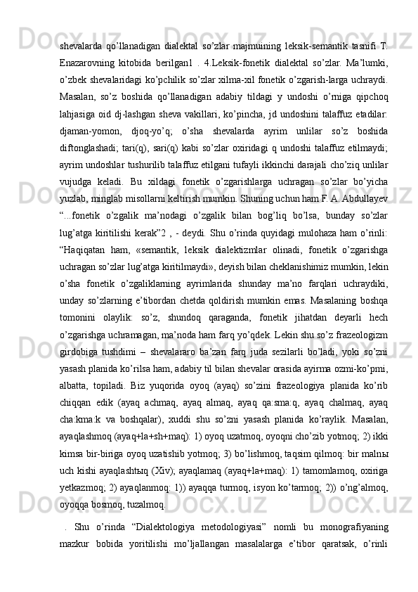 shevalarda   qo’llanadigan   dialektal   so’zlar   majmuining   leksik-semantik   tasnifi   T.
Enazarovning   kitobida   berilgan1   .   4.Leksik-fonetik   dialektal   so’zlar.   Ma’lumki,
o’zbek shevalaridagi ko’pchilik so’zlar xilma-xil fonetik o’zgarish-larga uchraydi.
Masalan,   so’z   boshida   qo’llanadigan   adabiy   tildagi   y   undoshi   o’rniga   qipchoq
lahjasiga   oid  dj-lashgan   sheva   vakillari,   ko’pincha,   jd  undoshini   talaffuz   etadilar:
djaman-yomon,   djoq-yo’q;   o’sha   shevalarda   ayrim   unlilar   so’z   boshida
diftonglashadi;   tari(q),  sari(q)   kabi   so’zlar   oxiridagi  q  undoshi   talaffuz   etilmaydi;
ayrim undoshlar tushurilib talaffuz etilgani tufayli ikkinchi darajali cho’ziq unlilar
vujudga   keladi.   Bu   xildagi   fonetik   o’zgarishlarga   uchragan   so’zlar   bo’yicha
yuzlab, minglab misollarni keltirish mumkin. Shuning uchun ham F. A. Abdullayev
“...fonetik   o’zgalik   ma’nodagi   o’zgalik   bilan   bog’liq   bo’lsa,   bunday   so’zlar
lug’atga  kiritilishi  kerak”2  , -  deydi.  Shu o’rinda  quyidagi  mulohaza  ham   o’rinli:
“Haqiqatan   ham,   «semantik,   leksik   dialektizmlar   olinadi,   fonetik   o’zgarishga
uchragan so’zlar lug’atga kiritilmaydi», deyish bilan cheklanishimiz mumkin, lekin
o’sha   fonetik   o’zgaliklarning   ayrimlarida   shunday   ma’no   farqlari   uchraydiki,
unday   so’zlarning   e’tibordan   chetda   qoldirish   mumkin   emas.   Masalaning   boshqa
tomonini   olaylik:   so’z,   shundoq   qaraganda,   fonetik   jihatdan   deyarli   hech
o’zgarishga uchramagan, ma’noda ham farq yo’qdek. Lekin shu so’z frazeologizm
girdobiga   tushdimi   –   shevalararo   ba’zan   farq   juda   sezilarli   bo’ladi,   yoki   so’zni
yasash planida ko’rilsa ham, adabiy til bilan shevalar orasida ayirma ozmi-ko’pmi,
albatta,   topiladi.   Biz   yuqorida   oyoq   (ayaq)   so’zini   frazeologiya   planida   ko’rib
chiqqan   edik   (ayaq   achmaq,   ayaq   almaq,   ayaq   qa:sma:q,   ayaq   chalmaq,   ayaq
cha:kma:k   va   boshqalar),   xuddi   shu   so’zni   yasash   planida   ko’raylik.   Masalan,
ayaqlashmoq (ayaq+la+sh+maq): 1) oyoq uzatmoq, oyoqni cho’zib yotmoq; 2) ikki
kimsa bir-biriga oyoq uzatishib yotmoq; 3) bo’lishmoq, taqsim qilmoq: bir maln ы
uch kishi ayaqlasht ы q (Xiv); ayaqlamaq (ayaq+la+maq): 1) tamomlamoq, oxiriga
yetkazmoq; 2) ayaqlanmoq: 1)) ayaqqa turmoq, isyon ko’tarmoq; 2)) o’ng’almoq,
oyoqqa bosmoq, tuzalmoq.
.   Shu   o’rinda   “Dialektologiya   metodologiyasi”   nomli   bu   monografiyaning
mazkur   bobida   yoritilishi   mo’ljallangan   masalalarga   e’tibor   qaratsak,   o’rinli 