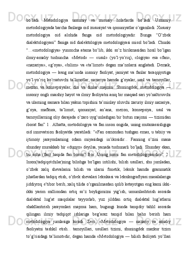 bo’ladi.   Metodologiya   umumiy   va   xususiy   holatlarda   bo’ladi.   Umumiy
metodologiyada barcha fanlarga oid xususiyat va qonuniyatlar o’rganiladi. Xususiy
metodologiya   oid   alohida   fanga   oid   metodologiyadir.   Bunga   “O’zbek
dialektologiyasi”   faniga   oid   dialektologiya   metodologiyasi   misol   bo’ladi.   Chunki
“…«metodologiya»   yunoncha   atama   bo’lib,   ikki   so’z   birikmasidan   hosil   bo’lgan
ilmiy-amaliy   tushuncha.   «Metod»   —   «usul»   (yo’l-yo’riq),   «logiya»   esa   «fan»,
«nazariya»,   «g’oya»,   «bilim»   va   «ta’limot»   degan   ma’nolarni   anglatadi.   Demak,
metodologiya   —   keng   ma’noda   insoniy   faoliyat,   jamiyat   va   fanlar   taraqqiyotiga
yo’l-yo’riq   ko’rsatuvchi   ta’limotlar,   nazariya   hamda   g’oyalar,   usul   va   tamoyillar,
mezon   va   konsepsiyalar,   din   va   dinlar   majmui.   Shuningdek,   metodologiya   —
insoniy ongli maishiy hayot va ilmiy faoliyatni aniq bir maqsad sari yo’naltiruvchi
va ularning samara bilan yakun topishini ta’minlay oluvchi zaruriy ilmiy nazariya,
g’oya,   mafkura,   ta’limot,   qonuniyat,   an’ana,   mezon,   konsepsiya,   usul   va
tamoyillarning oliy darajada o’zaro uyg’unlashgan bir butun majmui — tizimidan
iborat fan” 1 . Albatta, metodologiya va fan inson ongida, uning mutaxassisligiga
oid   innovatsion   faoliyatda   yaratiladi:   “«Fan   osmondan   tushgan   emas,   u   tabiiy   va
ijtimoiy   jarayonlarning   odam   miyasidagi   in’ikosidir...   Fanning   o’zini   mana
shunday murakkab bir «dunyo» deyilsa, yanada tushunarli bo’ladi. Shunday ekan,
bu   soha   (fan)   haqida   fan   bormi?   Bor.   Uning   nomi   fan   metodologiyasidir»”   2   .
Inson(tadqiqotchilar)ning   bilishga   bo’lgan   intilishi,   bilish   usullari,   shu   jumladan,
o’zbek   xalq   shevalarini   bilish   va   ularni   fonetik,   leksik   hamda   grammatik
jihatlardan tadqiq etish, o’zbek shevalari leksikasi va leksikografiyasi masalalariga
jiddiyroq e’tibor berib, xalq tilida o’rganilmasdan qolib ketayotgan eng kami ikki-
ikki   yarim   milliondan   ortiq   so’z   boyligimizni   yig’ish,   umumlashtirish   asosida
dialektal   lug’at   maqolalar   tayyorlab,   yuz   jilddan   ortiq   dialektal   lug’atlarni
shakllantirish   jarayonlari   majmui   ham,   bugungi   kunda   tanqidiy   tahlil   asosida
qilingan   ilmiy   tadqiqot   ishlariga   beg’araz   tanqid   bilan   baho   berish   ham
metodologiya   jumlasiga   kiradi.   Zero,   «Metodologiya   —   nazariy   va   amaliy
faoliyatni   tashkil   etish...   tamoyillari,   usullari   tizimi,   shuningdek   mazkur   tizim
to’g’risidagi  ta’limot»dir, degan hamda  «Metodologiya — bilish  faoliyati  yo’llari 