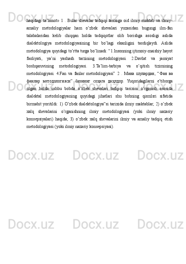 haqidagi   ta’limot»   1   .   Bular   shevalar   tadqiqi   tarixiga   oid   ilmiy   maktab   va   ilmiy-
amaliy   metodologiyalar   ham   o’zbek   shevalari   yuzasidan   bugungi   ilm-fan
talabalaridan   kelib   chiqqan   holda   tadqiqotlar   olib   borishga   asosligi   aslida
dialektologiya   metodologiyasining   bir   bo’lagi   ekanligini   tasdiqlaydi.   Aslida
metodologiya quyidagi to’rtta turga bo’linadi: “1.Insonning ijtimoiy-maishiy hayot
faoliyati,   ya’ni   yashash   tarzining   metodologiyasi.   2.Davlat   va   jamiyat
boshqaruvining   metodologiyasi.   3.Ta’lim-tarbiya   va   o’qitish   tizimining
metodologiyasi.   4.Fan   va   fanlar   metodologiyasi”   2   .   Мана   шулардан ,   “ Фан   ва
фанлар   методологияси ”   бизнинг   соҳага   даҳлдор .   Yuqoridagilarni   e’tiborga
olgan   holda   ushbu   bobda   o’zbek   shevalari   tadqiqi   tarixini   o’rganish   asosida
dialektal   metodologiyaning   quyidagi   jihatlari   shu   bobning   qismlsri   sifatida
birmabit yoritildi: 1) O’zbek dialektologiya”si tarixida ilmiy maktablar; 2) o’zbek
xalq   shevalarini   o’rganishning   ilmiy   metodologiyasi   (yoki   ilmiy   nazariy
konsepsiyalari)   haqida;   3)   o’zbek   xalq   shevalarini   ilmiy   va   amaliy   tadqiq   etish
metodologiyasi (yoki ilmiy nazariy konsepsiyasi). 