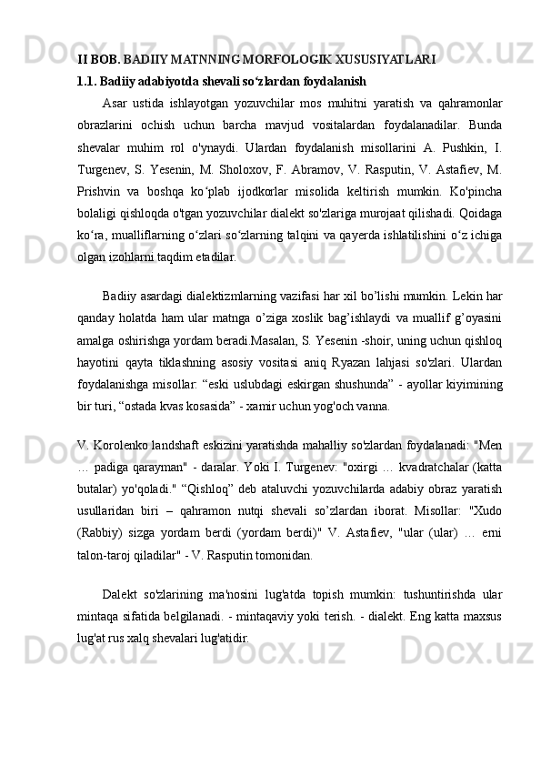 II BOB.  BADIIY MATNNING MORFOLOGIK XUSUSIYATLARI
1.1.  Badiiy   adabiyotda   shevali   so ʻ zlardan   foydalanish
Asar   ustida   ishlayotgan   yozuvchilar   mos   muhitni   yaratish   va   qahramonlar
obrazlarini   ochish   uchun   barcha   mavjud   vositalardan   foydalanadilar.   Bunda
shevalar   muhim   rol   o'ynaydi.   Ulardan   foydalanish   misollarini   A.   Pushkin,   I.
Turgenev,   S.   Yesenin,   M.   Sholoxov,   F.   Abramov,   V.   Rasputin,   V.   Astafiev,   M.
Prishvin   va   boshqa   ko plab   ijodkorlar   misolida   keltirish   mumkin.   Ko'pinchaʻ
bolaligi qishloqda o'tgan yozuvchilar dialekt so'zlariga murojaat qilishadi. Qoidaga
ko ra, mualliflarning o zlari so zlarning talqini va qayerda ishlatilishini o z ichiga	
ʻ ʻ ʻ ʻ
olgan izohlarni taqdim etadilar.                                
Badiiy asardagi dialektizmlarning vazifasi har xil bo’lishi mumkin. Lekin har
qanday   holatda   ham   ular   matnga   o’ziga   xoslik   bag’ishlaydi   va   muallif   g’oyasini
amalga oshirishga yordam beradi.Masalan, S. Yesenin -shoir, uning uchun qishloq
hayotini   qayta   tiklashning   asosiy   vositasi   aniq   Ryazan   lahjasi   so'zlari.   Ulardan
foydalanishga  misollar:  “eski  uslubdagi  eskirgan shushunda” - ayollar  kiyimining
bir turi, “ostada kvas kosasida” - xamir uchun yog'och vanna.
V. Korolenko landshaft eskizini yaratishda mahalliy so'zlardan foydalanadi: "Men
… padiga qarayman" - daralar. Yoki I. Turgenev: "oxirgi … kvadratchalar (katta
butalar)   yo'qoladi."   “Qishloq”   deb   ataluvchi   yozuvchilarda   adabiy   obraz   yaratish
usullaridan   biri   –   qahramon   nutqi   shevali   so’zlardan   iborat.   Misollar:   "Xudo
(Rabbiy)   sizga   yordam   berdi   (yordam   berdi)"   V.   Astafiev,   "ular   (ular)   …   erni
talon-taroj qiladilar" - V. Rasputin tomonidan.
Dalekt   so'zlarining   ma'nosini   lug'atda   topish   mumkin:   tushuntirishda   ular
mintaqa sifatida belgilanadi. - mintaqaviy yoki terish. - dialekt. Eng katta maxsus
lug'at rus xalq shevalari lug'atidir.