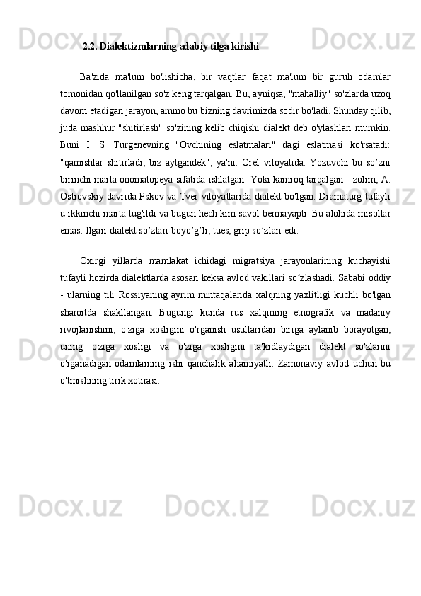 2.2. Dialektizmlarning adabiy tilga kirishi
Ba'zida   ma'lum   bo'lishicha,   bir   vaqtlar   faqat   ma'lum   bir   guruh   odamlar
tomonidan qo'llanilgan so'z keng tarqalgan. Bu, ayniqsa, "mahalliy" so'zlarda uzoq
davom etadigan jarayon, ammo bu bizning davrimizda sodir bo'ladi. Shunday qilib,
juda mashhur  "shitirlash"  so'zining  kelib chiqishi  dialekt  deb o'ylashlari  mumkin.
Buni   I.   S.   Turgenevning   "Ovchining   eslatmalari"   dagi   eslatmasi   ko'rsatadi:
"qamishlar   shitirladi,   biz   aytgandek",   ya'ni.   Orel   viloyatida.   Yozuvchi   bu   so’zni
birinchi marta onomatopeya sifatida ishlatgan   Yoki kamroq tarqalgan - zolim, A.
Ostrovskiy davrida Pskov va Tver viloyatlarida dialekt bo'lgan. Dramaturg tufayli
u ikkinchi marta tug'ildi va bugun hech kim savol bermayapti. Bu alohida misollar
emas. Ilgari dialekt so’zlari boyo’g’li, tues, grip so’zlari edi.
Oxirgi   yillarda   mamlakat   ichidagi   migratsiya   jarayonlarining   kuchayishi
tufayli hozirda dialektlarda asosan keksa avlod vakillari so zlashadi. Sababi oddiyʻ
-   ularning   tili   Rossiyaning   ayrim   mintaqalarida   xalqning   yaxlitligi   kuchli   bo'lgan
sharoitda   shakllangan.   Bugungi   kunda   rus   xalqining   etnografik   va   madaniy
rivojlanishini,   o'ziga   xosligini   o'rganish   usullaridan   biriga   aylanib   borayotgan,
uning   o'ziga   xosligi   va   o'ziga   xosligini   ta'kidlaydigan   dialekt   so'zlarini
o'rganadigan   odamlarning   ishi   qanchalik   ahamiyatli.   Zamonaviy   avlod   uchun   bu
o'tmishning tirik xotirasi.