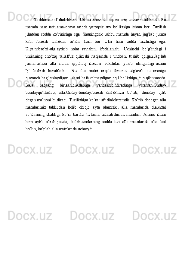         Tashlama-sof   dialektizm.   Ushbu   shevada   oqava   ariq-zovurni   bildiradi.   Bu
matnda   ham   tashlama-oqava   ariqda   yaroqsiz   suv   bo’lishiga   ishora   bor.   Tuzilish
jihatdan   sodda   ko’rinishga   ega.   Shuningdek   ushbu   matnda   hayat,   jag’lab   jurma
kabi   fonetik   dialektal   so’zlar   ham   bor.   Ular   ham   sodda   tuzilishga   ega.
Ul γ ajtï:bso’zi-ulg’aytirib   holat   ravishini   ifodalanishi.   Uchinchi   bo’g’indagi   i
unlisining   cho’ziq   tallaffuz   qilinishi   natijasida   r   undoshi   tushib   qolgan.Jag’lab
jurma-ushbu     alla     matni     qipchoq     shevasi     vakilidan     yozib     olinganligi   uchun
“j”   lashish    kuzatiladi.       Bu     alla    matni     orqali    farzand    ulg’ayib     ota-onasiga
quvonch bag’ishlaydigan, ularni hafa qilmaydigan oqil bo’lishiga duo qilinmoqda.
Bala   baqsang   birlashib,Adabiga   yandashib,Miradinga   yetarsan,Onday-
bondayqo’llashib,   alla.Onday-bondayfonetik   dialektizm   bo’lib,   shunday   qilib
degan ma’noni bildiradi. Tuzilishiga ko’ra juft dialektizmdir. Ko’rib choqgan alla
matnlarimiz   tahlilidan   kelib   chiqib   ayta   olamizki,   alla   matnlarida   dialektal
so’zlarning   shakliga   ko’ra   barcha   turlarini   uchratishimiz   mumkin.   Ammo   shuni
ham   aytib   o’tish   joizki,   dialektizmlarning   sodda   turi   alla   matnlarida   o’ta   faol
bo’lib, ko’plab alla matnlarida uchraydi 