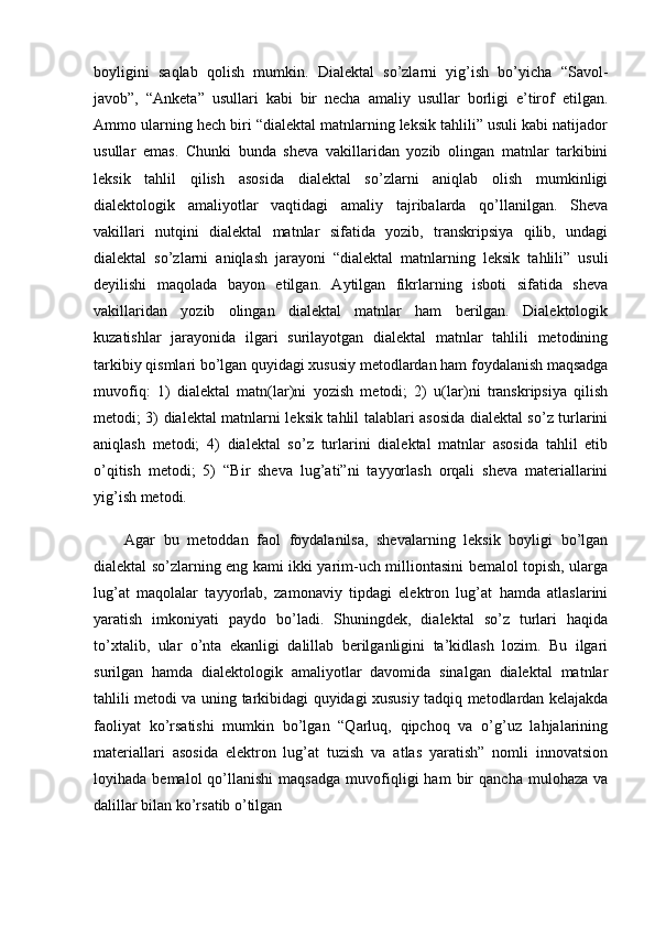 boyligini   saqlab   qolish   mumkin.   Dialektal   so’zlarni   yig’ish   bo’yicha   “Savol-
javob”,   “Anketa”   usullari   kabi   bir   necha   amaliy   usullar   borligi   e’tirof   etilgan.
Ammo ularning hech biri “dialektal matnlarning leksik tahlili” usuli kabi natijador
usullar   emas.   Chunki   bunda   sheva   vakillaridan   yozib   olingan   matnlar   tarkibini
leksik   tahlil   qilish   asosida   dialektal   so’zlarni   aniqlab   olish   mumkinligi
dialektologik   amaliyotlar   vaqtidagi   amaliy   tajribalarda   qo’llanilgan.   Sheva
vakillari   nutqini   dialektal   matnlar   sifatida   yozib,   transkripsiya   qilib,   undagi
dialektal   so’zlarni   aniqlash   jarayoni   “dialektal   matnlarning   leksik   tahlili”   usuli
deyilishi   maqolada   bayon   etilgan.   Aytilgan   fikrlarning   isboti   sifatida   sheva
vakillaridan   yozib   olingan   dialektal   matnlar   ham   berilgan.   Dialektologik
kuzatishlar   jarayonida   ilgari   surilayotgan   dialektal   matnlar   tahlili   metodining
tarkibiy qismlari bo’lgan quyidagi xususiy metodlardan ham foydalanish maqsadga
muvofiq:   1)   dialektal   matn(lar)ni   yozish   metodi;   2)   u(lar)ni   transkripsiya   qilish
metodi; 3) dialektal matnlarni leksik tahlil talablari asosida dialektal so’z turlarini
aniqlash   metodi;   4)   dialektal   so’z   turlarini   dialektal   matnlar   asosida   tahlil   etib
o’qitish   metodi;   5)   “Bir   sheva   lug’ati”ni   tayyorlash   orqali   sheva   materiallarini
yig’ish metodi.
Agar   bu   metoddan   faol   foydalanilsa,   shevalarning   leksik   boyligi   bo’lgan
dialektal so’zlarning eng kami ikki yarim-uch milliontasini bemalol topish, ularga
lug’at   maqolalar   tayyorlab,   zamonaviy   tipdagi   elektron   lug’at   hamda   atlaslarini
yaratish   imkoniyati   paydo   bo’ladi.   Shuningdek,   dialektal   so’z   turlari   haqida
to’xtalib,   ular   o’nta   ekanligi   dalillab   berilganligini   ta’kidlash   lozim.   Bu   ilgari
surilgan   hamda   dialektologik   amaliyotlar   davomida   sinalgan   dialektal   matnlar
tahlili metodi va uning tarkibidagi quyidagi xususiy tadqiq metodlardan kelajakda
faoliyat   ko’rsatishi   mumkin   bo’lgan   “Qarluq,   qipchoq   va   o’g’uz   lahjalarining
materiallari   asosida   elektron   lug’at   tuzish   va   atlas   yaratish”   nomli   innovatsion
loyihada  bemalol   qo’llanishi   maqsadga   muvofiqligi   ham   bir   qancha   mulohaza   va
dalillar bilan ko’rsatib o’tilgan