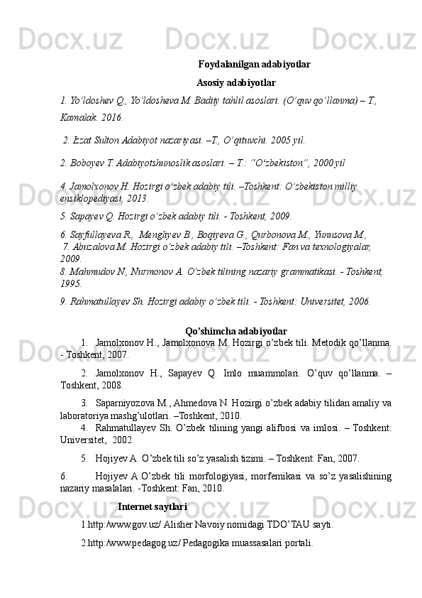                 Foydalanilgan adabiyotlar 
Asosiy adabiyotlar
1. Yo’ldoshev Q., Yo’ldosheva M. Badiiy tahlil asoslari. (O’quv qo’llanma) – T., 
Kamalak. 2016.
 2. Izzat Sulton Adabiyot nazariyasi. –T., O’qituvchi. 2005 yil. 
2. Boboyev T. Adabiyotshunoslik asoslari. – T.: “O zbekiston”, 2000 yilʻ
4.  Jamolxonov H. Hozirgi o’zbek adabiy tili. –Toshkent : O’zbekiston milliy 
ensiklopediyasi , 2013.
5. Sapayev Q. Hozirgi o’zbek adabiy tili. - Toshkent, 2009.
6.  Sayfullayeva R.,  Mengliyev B., Boqiyeva G., Qurbonova M., Yunusova M.,
  7.  Abuzalova M. Hozirgi o’zbek adabiy tili. –Toshkent: Fan va texnologiyalar, 
2009.
8. Mаhmudov N., Nurmonov А. O’zbek tilining nаzаriy grаmmаtikаsi. - Toshkent, 
1995.
9.  Rаhmаtullа ye v S h . Hozirgi аdаbiy o’zbek tili. - Toshkent: Universitet, 2006.
Qo’shimcha adabiyotlar
1. Jamolxonov H., Jamolxonova M. Hozirgi o’zbek tili. Metodik qo’llanma.
- Toshkent, 2007.
2. Jamolxonov   H.,   Sapa y ev   Q.   Imlo   muammolari.   O’quv   qo’llanma.   –
Toshkent, 2008.
3. Saparniyozova M., Ahmedova N. Hozirgi o’zbek adabiy tilidan amaliy va
laboratoriya mashg’ulotlari. –Toshkent, 2010.
4. Rаhmаtullа ye v   S h .   O’zbek   tilining   yangi   аlifbosi   vа   imlosi.   –  Toshkent:
Universitet,  2002.
5. Hojiyev А. O’zbek tili so’z yasаlish tizimi. – Toshkent: Fаn, 2007.
6. Hojiyev   А.O’zbek   tili   morfologiyasi,   morfemikаsi   vа   so’z   yasаlishining
nаzаriy mаsаlаlаri. -Toshkent: Fаn, 2010.
                I nternet saytlari
1.http:/www.gov.uz/  Alisher Navoiy  nomidagi TD O’TAU  sayti.
2. http:/www.pedagog.uz/ Pedagogik a  muassasalari portali . 