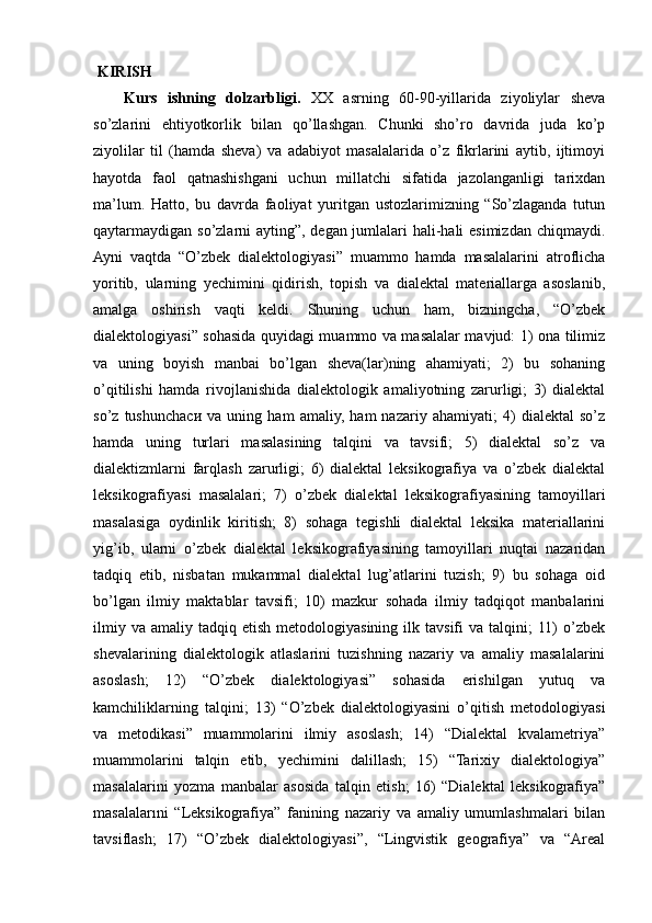  KIRISH
Kurs   ishning   dolzarbligi.   XX   asrning   60-90-yillarida   ziyoliylar   sheva
so’zlarini   ehtiyotkorlik   bilan   qo’llashgan.   Chunki   sho’ro   davrida   juda   ko’p
ziyolilar   til   (hamda   sheva)   va   adabiyot   masalalarida   o’z   fikrlarini   aytib,   ijtimoyi
hayotda   faol   qatnashishgani   uchun   millatchi   sifatida   jazolanganligi   tarixdan
ma’lum.   Hatto,   bu   davrda   faoliyat   yuritgan   ustozlarimizning   “So’zlaganda   tutun
qaytarmaydigan so’zlarni ayting”, degan jumlalari hali-hali  esimizdan chiqmaydi.
Ayni   vaqtda   “O’zbek   dialektologiyasi”   muammo   hamda   masalalarini   atroflicha
yoritib,   ularning   yechimini   qidirish,   topish   va   dialektal   materiallarga   asoslanib,
amalga   oshirish   vaqti   keldi.   Shuning   uchun   ham,   bizningcha,   “O’zbek
dialektologiyasi” sohasida quyidagi muammo va masalalar mavjud: 1) ona tilimiz
va   uning   boyish   manbai   bo’lgan   sheva(lar)ning   ahamiyati;   2)   bu   sohaning
o’qitilishi   hamda   rivojlanishida   dialektologik   amaliyotning   zarurligi;   3)   dialektal
so’z   tushunch аси   va   uning   ham   amaliy,   ham   nazariy   ahamiyati;   4)   dialektal   so’z
hamda   uning   turlari   masalasining   talqini   va   tavsifi;   5)   dialektal   so’z   va
dialektizmlarni   farqlash   zarurligi;   6)   dialektal   leksikografiya   va   o’zbek   dialektal
leksikografiyasi   masalalari;   7)   o’zbek   dialektal   leksikografiyasining   tamoyillari
masalasiga   oydinlik   kiritish;   8)   sohaga   tegishli   dialektal   leksika   materiallarini
yig’ib,   ularni   o’zbek   dialektal   leksikografiyasining   tamoyillari   nuqtai   nazaridan
tadqiq   etib,   nisbatan   mukammal   dialektal   lug’atlarini   tuzish;   9)   bu   sohaga   oid
bo’lgan   ilmiy   maktablar   tavsifi;   10)   mazkur   sohada   ilmiy   tadqiqot   manbalarini
ilmiy  va   amaliy  tadqiq  etish  metodologiyasining   ilk  tavsifi  va   talqini;  11)   o’zbek
shevalarining   dialektologik   atlaslarini   tuzishning   nazariy   va   amaliy   masalalarini
asoslash;   12)   “O’zbek   dialektologiyasi”   sohasida   erishilgan   yutuq   va
kamchiliklarning   talqini;   13)   “O’zbek   dialektologiyasini   o’qitish   metodologiyasi
va   metodikasi”   muammolarini   ilmiy   asoslash;   14)   “Dialektal   kvalametriya”
muammolarini   talqin   etib,   yechimini   dalillash;   15)   “Tarixiy   dialektologiya”
masalalarini   yozma   manbalar   asosida   talqin   etish;   16)   “Dialektal   leksikografiya”
masalalarıni   “Leksikografiya”   fanining   nazariy   va   amaliy   umumlashmalari   bilan
tavsiflash;   17)   “O’zbek   dialektologiyasi”,   “Lingvistik   geografiya”   va   “Areal 