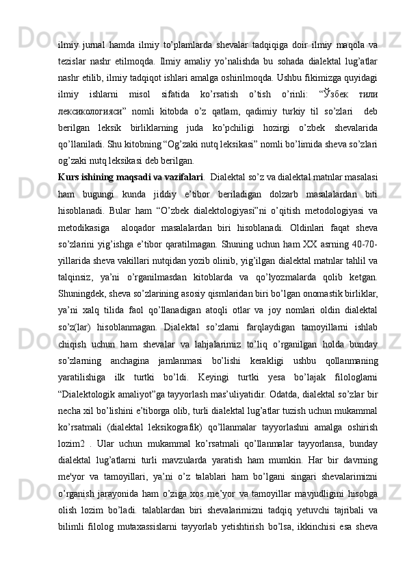 ilmiy   jurnal   hamda   ilmiy   to’plamlarda   shevalar   tadqiqiga   doir   ilmiy   maqola   va
tezislar   nashr   etilmoqda.   Ilmiy   amaliy   yo’nalishda   bu   sohada   dialektal   lug’atlar
nashr etilib, ilmiy tadqiqot ishlari amalga oshirilmoqda. Ushbu fikimizga quyidagi
ilmiy   ishlarni   misol   sifatida   ko’rsatish   o’tish   o’rinli:   “ Ўзбек   тили
лексикологияси ”   nomli   kitobda   o’z   qatlam,   qadimiy   turkiy   til   so’zlari     deb
berilgan   leksik   birliklarning   juda   ko’pchiligi   hozirgi   o’zbek   shevalarida
qo’llaniladi. Shu kitobning “Og’zaki nutq leksikasi” nomli bo’limida sheva so’zlari
og’zaki nutq leksikasi deb berilgan.
Kurs ishining maqsadi  va  vazifalari .   Dialektal so’z va dialektal matnlar masalasi
ham   bugungi   kunda   jiddiy   e’tibor   beriladigan   dolzarb   masalalardan   biti
hisoblanadi.   Bular   ham   “O’zbek   dialektologiyasi”ni   o’qitish   metodologiyasi   va
metodikasiga     aloqador   masalalardan   biri   hisoblanadi.   Oldinlari   faqat   sheva
so’zlarini   yig’ishga   e’tibor  qaratilmagan.  Shuning  uchun  ham  XX  asrning  40-70-
yillarida sheva vakillari nutqidan yozib olinib, yig’ilgan dialektal matnlar tahlil va
talqinsiz,   ya’ni   o’rganilmasdan   kitoblarda   va   qo’lyozmalarda   qolib   ketgan.
Shuningdek, sheva so’zlarining asosiy qismlaridan biri bo’lgan onomastik birliklar,
ya’ni   xalq   tilida   faol   qo’llanadigan   atoqli   otlar   va   joy   nomlari   oldin   dialektal
so’z(lar)   hisoblanmagan.   Dialektal   so’zlarni   farqlaydigan   tamoyillarni   ishlab
chiqish   uchun   ham   shevalar   va   lahjalarimiz   to’liq   o’rganilgan   holda   bunday
so’zlarning   anchagina   jamlanmasi   bo’lishi   kerakligi   ushbu   qollanmaning
yaratilishiga   ilk   turtki   bo’ldi.   Keyingi   turtki   yesa   bo’lajak   filologlarni
“Dialektologik amaliyot”ga tayyorlash mas’uliyatidir. Odatda, dialektal so’zlar bir
necha xil bo’lishini e’tiborga olib, turli dialektal lug’atlar tuzish uchun mukammal
ko’rsatmali   (dialektal   leksikografik)   qo’llanmalar   tayyorlashni   amalga   oshirish
lozim2   .   Ular   uchun   mukammal   ko’rsatmali   qo’llanmalar   tayyorlansa,   bunday
dialektal   lug’atlarni   turli   mavzularda   yaratish   ham   mumkin.   Har   bir   davrning
me'yor   va   tamoyillari,   ya’ni   o’z   talablari   ham   bo’lgani   singari   shevalarimizni
o’rganish   jarayonida   ham   o’ziga   xos   me’yor   va   tamoyillar   mavjudligini   hisobga
olish   lozim   bo’ladi.   talablardan   biri   shevalarimizni   tadqiq   yetuvchi   tajribali   va
bilimli   filolog   mutaxassislarni   tayyorlab   yetishtirish   bo’lsa,   ikkinchisi   esa   sheva 