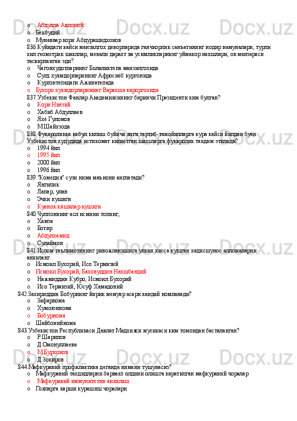 o   Абдулла Авлоний
o Бехбудий
o Мунаввар кори Абдурашидхонов
836.Куйидаги кайси манзилгох деворларида ганчкорлик санъатининг нодир намуналари, турли 
хил геометрик шакллар, мевали дарахт ва усимликпарнинг уймакор накшлари, ов манзараси 
тасвирланган эди?
o  Чагонхудотларнинг Болаликтепа манзилгохида
o  Сугд хукмдорларининг Афросиёб кургонида
o  Кургонтепадаги Ажинатепада
o Бухоро хукмдорларининг Варахша кароргохида
837.Узбекистон Фанлар Академиясининг биринчи Президенти ким булган?
o  Кори Ниёзий
o  Хабиб Абдуллаев
o  Яхё Гуломов
o  М.Шайхзода
838.Фукароликка кабул килиш буйича янги тартиб-тамойилларга кура кайси йилдан буён 
Узбекистон худудида истикомат килаётган шахсларга фукаролик такдим этилади?
o  1994 йил
o   1995 йил
o  2000 йил
o  1996 йил
839."Комедия" сузи нима маънони англатади?
o  Янгилик
o  Лапар, улан
o  Эчки кушиги
o  Кувнок кишилар кушиги
840.Чулпоннинг асл исмини топинг,
o  Хамза
o  Ботир
o   Абдулхамид
o  Сулаймон
841.Ислом таълимотининг ривожланишига улкан хисса кушган хадисшунос алломаларни 
аникланг.
o Исмоил Бухорий, Исо Термизий
o Исмоил Бухорий, Баховуддин Накшбандий
o  Нажмиддин Кубро, Исмоил Бухорий
o  Исо Термизий, Юсуф Хамадоний
842.Захириддин Бобурнинг йирик мемуар асари кандай номланади?
o  Зафарнома 
o  Хумоюннома 
o  Бобурнома 
o Шайбонийнома
843.Узбекистон Республикаси Давлат Мадхияси мусикаси ким томондан басталанган?
o  Р.Шарипов 
o  Д.Омонуллаева 
o  М.Бурхонов 
o  Д.Зокиров
844.Мафкуравий профилактика деганда нимани тушунасиз?
o Мафкуравий тахдидларни барвакт олдини олишга каратилган мафкуравий чоралар
o  Мафкуравий иммунитетни аниклаш
o Гояларга карши курашиш чоралари
