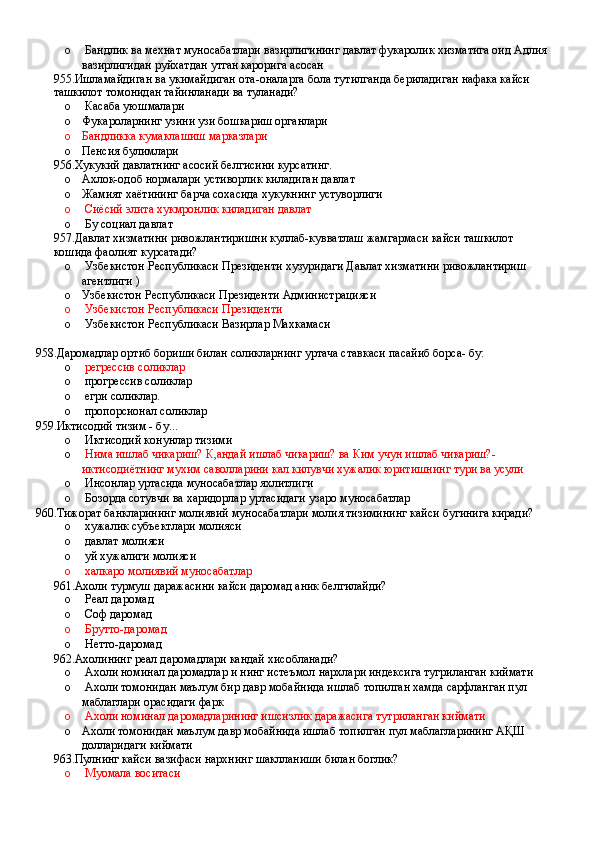 o  Бандлик ва мехнат муносабатлари вазирлигининг давлат фукаролик хизматига оид Адлия 
вазирлигидан руйхатдан утган карорига асосан
955.Ишламайдиган ва укимайдиган ота-оналарга бола тутилганда бериладиган нафака кайси 
ташкилот томонидан тайинланади ва туланади?
o  Касаба уюшмалари
o Фукароларнинг узини узи бошкариш органлари
o Бандликка кумаклашиш марказлари
o Пенсия булимлари
956.Хукукий давлатнинг асосий белгисини курсатинг.
o Ахлок-одоб нормалари устиворлик киладиган давлат 
o Жамият хаётининг барча сохасида хукукнинг устуворлиги
o  Сиёсий элита хукмронлик киладиган давлат 
o  Бу социал давлат
957.Давлат хизматини ривожлантиришни куллаб-кувватлаш жамгармаси кайси ташкилот 
кошида фаолият курсатади?
o  Узбекистон Республикаси Президенти хузуридаги Давлат хизматини ривожлантириш 
агентлиги ) 
o Узбекистон Республикаси Президенти Администрацияси 
o   Узбекистон Республикаси Президенти 
o  Узбекистон Республикаси Вазирлар Махкамаси
958.Даромадлар ортиб бориши билан соликларнинг уртача ставкаси пасайиб борса- бу:
o   регрессив соликлар 
o  прогрессив соликлар 
o  егри соликлар.
o  пропорсионал соликлар
959.Иктисодий тизим - бу...
o  Иктисодий конунлар тизими
o   Нима ишлаб чикариш? К,андай ишлаб чикариш? ва Ким учун ишлаб чикариш?- 
иктисодиётнинг мухим саволларини кал килувчи хужалик юритишнинг тури ва усули
o  Инсонлар уртасида муносабатлар яхлитлиги 
o  Бозорда сотувчи ва харидорлар уртасидаги узаро муносабатлар
960.Тижорат банкларининг молиявий муносабатлари молия тизимининг кайси бугинига киради?
o  хужалик субъектлари молияси 
o  давлат молияси 
o  уй хужалиги молияси 
o  халкаро молиявий муносабатлар
961.Ахоли турмуш даражасини кайси даромад аник белгилайди?
o  Реал даромад 
o  Соф даромад 
o  Брутто-даромад
o  Нетто-даромад
962.Ахолининг реал даромадлари кандай хисобланади?
o  Ахоли номинал даромадлар и нинг истеъмол нархлари индексига тугриланган киймати
o  Ахоли томонидан маълум бир давр мобайнида ишлаб топилган хамда сарфланган пул 
маблаглари орасидаги фарк 
o  Ахоли номинал даромадларининг ишсизлик даражасига тутриланган киймати  
o Ахоли томонидан маълум давр мобайнида ишлаб топилган пул маблагларининг АҚШ 
долларидаги киймати
963.Пулнинг кайси вазифаси нархнинг шаклланиши билан боглик?
o  Муомала воситаси