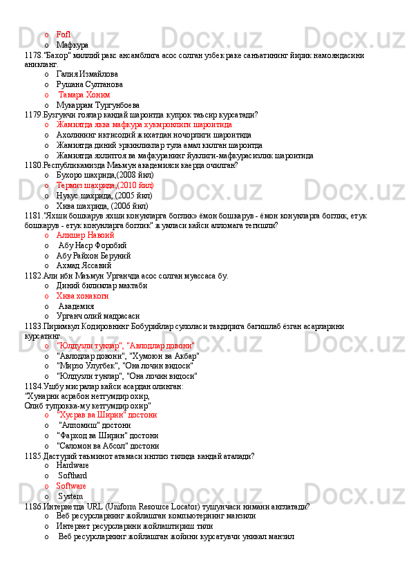 o Fofl
o Мафкура
1178."Бахор" миллий ракс ансамблига асос солган узбек раке санъатининг йирик намояндасини 
аникланг.
o Галия Измайлова 
o Рушана Султанова
o  Тамара Хоним
o Мукаррам Тургунбоева
1179.Бузгунчи гоялар кандай шароитда купрок таъсир курсатади?
o Жамиятда якка мафкура хукмронлиги шароитида 
o Ахолининг иктисодий жихатдан ночорлиги шароитида 
o Жамиятда диний эркинликпар тула амал килган шароитда 
o Жамиятда яхлитгоя ва мафкуранинг йуклиги-мафкурасизлик шароитида 
1180.Республикамизда Маъмун академияси каерда очилган?
o Бухоро шахрида,(2008 йил)
o Термиз шахрида,(2010 йил)
o Нукус шахрида, (2005 йил)
o Хива шахрида, (2006 йил)
1181."Яхши бошкарув яхши конунларга боглик» ёмон бошкарув - ёмон конунларга боглик, етук 
бошкарув - етук конунларга боглик" жумласи кайси алломага тегишли?
o Алишер Навоий
o  Абу Наср Форобий 
o Абу Райхон Беруний 
o Ахмад Яссавий
1182.Али ибн Маъмун Урганчда асос солган муассаса бу.
o Диний билимлар мактаби 
o Хива хонакоги
o  Академия
o Урганч олий мадрасаси
1183.Пиримкул Кодировнинг Бобурийлар сулоласи такдирига багишлаб ёзган асарларини 
курсатинг.
o "Юлдузли тунлар", "Авлодлар довони"
o "Авлодлар довони", "Хумоюн ва Акбар"
o "Мирзо Улугбек", "Она лочин видоси"
o "Юлдузли тунлар", "Она лочин видоси"
1184.Ушбу мисралар кайси асардан олинган:
"Хунарни асрабон нетгумдир охир,
Олиб тупрокка-му кетгумдир охир"
o "Хусрав ва Ширин" достони 
o  "Алпомиш" достони
o "Фарход ва Ширин" достони
o "Саломон ва Абсол" достони
1185.Дастурий таъминот атамаси инглиз тилида кандай аталади?
o Hardware 
o  Softhard
o Software 
o  System
1186.Интернетда URL (Uniform Resource Locator) тушунчаси нимани англатади?
o Веб ресурсларнинг жойлашган компьютернинг манзили 
o Интернет ресурсларини жойлаштириш тили
o  Веб ресурсларнинг жойлашган жойини курсатувчи уникал манзил