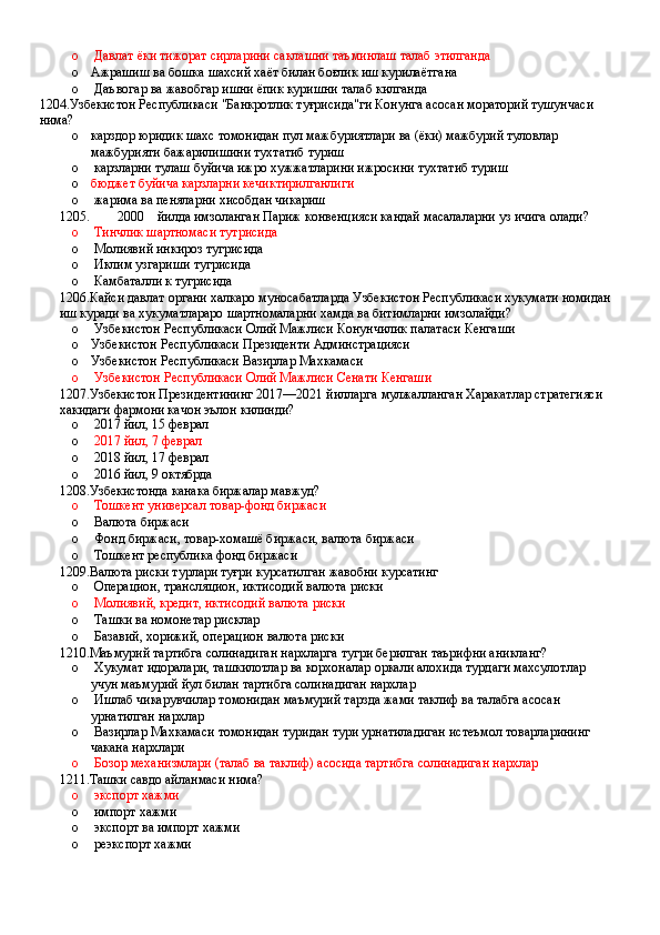 o  Давлат ёки тижорат сирларини саклашни таъминлаш талаб этилганда 
o Ажрашиш ва бошка шахсий хаёт билан бoғлик иш курилаётгана 
o  Даъвогар ва жавобгар ишни ёпик куришни талаб килганда
1204.Узбекистон Республикаси "Банкротлик туғрисида"ги Конунга асосан мораторий тушунчаси 
нима?
o карздор юридик шахс томонидан пул мажбуриятлари ва (ёки) мажбурий туловлар 
мажбурияти бажарилишини тухтатиб туриш 
o  карзларни тулаш буйича ижро хужжатларини ижросини тухтатиб туриш 
o бюджет буйича карзларни кечиктирилганлиги 
o  жарима ва пеняларни хисобдан чикариш
1205. 2000 йилда имзоланган Париж конвенцияси кандай масалаларни уз ичига олади?
o  Тинчлик шартномаси тутрисида 
o  Молиявий инкироз тугрисида
o  Иклим узгариши тугрисида 
o  Камбаталли к тугрисида
1206.Кайси давлат органи халкаро муносабатларда Узбекистон Республикаси хукумати номидан
иш куради ва хукуматлараро шартномаларни хамда ва битимларни имзолайди?
o  Узбекистон Республикаси Олий Мажлиси Конунчилик палатаси Кенгаши
o Узбекистон Республикаси Президенти Админстрацияси
o Узбекистон Республикаси Вазирлар Махкамаси
o  Узбекистон Республикаси Олий Мажлиси Сенати Кенгаши
1207.Узбекистон Президентининг 2017—2021 йилларга мулжалланган Харакатлар стратегияси 
хакидаги фармони качон эълон килинди?
o  2017 йил, 15 феврал 
o   2017 йил, 7 феврал 
o  2018 йил, 17 феврал 
o  2016 йил, 9 октябрда
1208.Узбекистонда канака биржалар мавжуд?
o   Тошкент универсал товар-фонд биржаси
o  Валюта биржаси
o  Фонд биржаси, товар-хомашё биржаси, валюта биржаси 
o  Тошкент республика фонд биржаси
1209.Валюта риски турлари туғри курсатилган жавобни курсатинг
o  Операцион, трансляцион, иктисодий валюта риски 
o  Молиявий, кредит, иктисодий валюта риски 
o  Ташки ва номонетар рисклар 
o  Базавий, хорижий, операцион валюта риски
1210.Маъмурий тартибга солинадиган нархларга тугри берилган таърифни аникланг?
o  Хукумат идоралари, ташкилотлар ва корхоналар оркали алохида турдаги махсулотлар 
учун маъмурий йул билан тартибга солинадиган нархлар 
o  Ишлаб чикарувчилар томонидан маъмурий тарзда жами таклиф ва талабга асосан 
урнатилган нархлар 
o  Вазирлар Махкамаси томонидан туридан тури урнатиладиган истеъмол товарларининг 
чакана нархлари 
o  Бозор механизмлари (талаб ва таклиф) асосида тартибга солинадиган нархлар
1211.Ташки савдо айланмаси нима?
o  экспорт хажми 
o  импорт хажми 
o  экспорт ва импорт хажми 
o  реэкспорт хажми