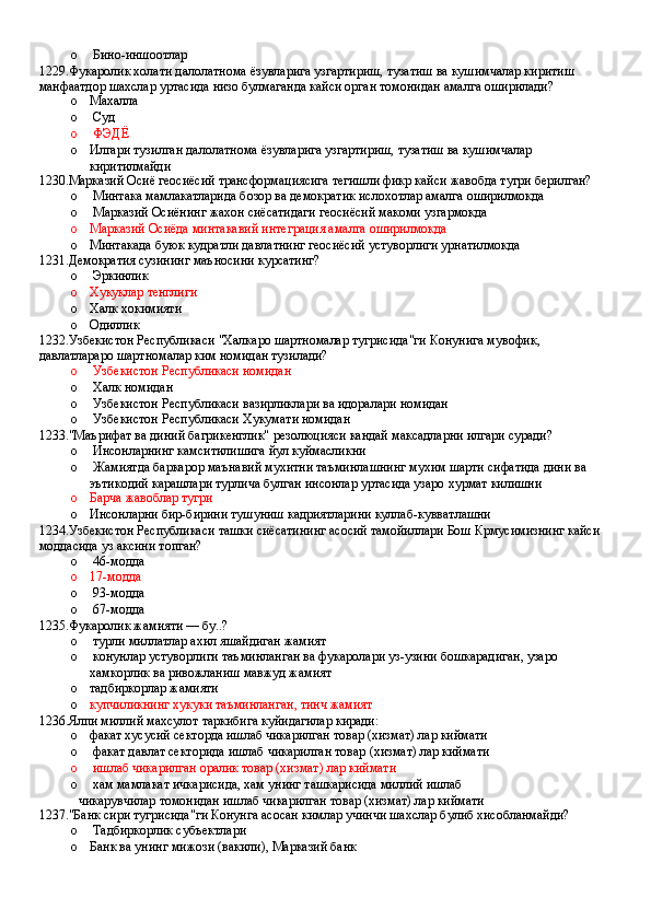 o  Бино-иншоотлар
1229.Фукаролик холати далолатнома ёзувларига узгартириш, тузатиш ва кушимчалар киритиш 
манфаатдор шахслар уртасида низо булмаганда кайси орган томонидан амалга оширилади?
o Махалла 
o  Суд 
o  ФЭДЁ
o Илгари тузилган далолатнома ёзувларига узгартириш, тузатиш ва кушимчалар 
киритилмайди
1230.Марказий Осиё геосиёсий трансформациясига тегишли фикр кайси жавобда тугри берилган?
o  Минтака мамлакатларида бозор ва демократик ислохотлар амалга оширилмокда
o  Марказий Осиёнинг жахон сиёсатидаги геосиёсий макоми узгармокда 
o Марказий Осиёда минтакавий интеграция амалга оширилмокда
o Минтакада буюк кудратли давлатнинг геосиёсий устуворлиги урнатилмокда
1231.Демократия сузининг маъносини курсатинг?
o  Эркинлик 
o Хукуклар тенглиги 
o Халк хокимияти 
o Одиллик
1232.Узбекистон Республикаси "Халкаро шартномалар тугрисида"ги Конунига мувофик, 
давлатлараро шартномалар ким номидан тузилади?
o  Узбекистон Республикаси номидан 
o  Халк номидан
o  Узбекистон Республикаси вазирликлари ва идоралари номидан 
o  Узбекистон Республикаси Хукумати номидан
1233."Маърифат ва диний багрикенглик" резолюцияси кандай максадларни илгари суради?
o  Инсонларнинг камситилишига йул куймасликни
o  Жамиятда баркарор маънавий мухитни таъминлашнинг мухим шарти сифатида дини ва 
эътикодий карашлари турлича булган инсонлар уртасида узаро хурмат килишни
o Барча жавоблар тугри
o Инсонларни бир-бирини тушуниш кадриятларини куллаб-кувватлашни
1234.Узбекистон Республикаси ташки сиёсатининг асосий тамойиллари Бош Крмусимизнинг кайси 
моддасида уз аксини топган?
o  46-модда 
o 17-модда 
o  93-модда 
o  67-модда
1235.Фукаролик жамияти — бу..?
o  турли миллатлар ахил яшайдиган жамият
o  конунлар устуворлиги таъминланган ва фукаролари уз-узини бошкарадиган, узаро 
хамкорлик ва ривожланиш мавжуд жамият 
o тадбиркорлар жамияти
o купчиликнинг хукуки таъминланган, тинч жамият
1236.Ялпи миллий махсулот таркибига куйидагилар киради:
o факат хусусий секторда ишлаб чикарилган товар (хизмат) лар киймати 
o  факат давлат секторида ишлаб чикарилган товар (хизмат) лар киймати 
o  ишлаб чикарилган оралик товар (хизмат) лар киймати 
o  хам мамлакат ичкарисида, хам унинг ташкарисида миллий ишлаб
чикарувчилар томонидан ишлаб чикарилган товар (хизмат) лар киймати
1237."Банк сири тугрисида"ги Конунга асосан кимлар учинчи шахслар булиб хисобланмайди?
o  Тадбиркорлик субъектлари
o Банк ва унинг мижози (вакили), Марказий банк
